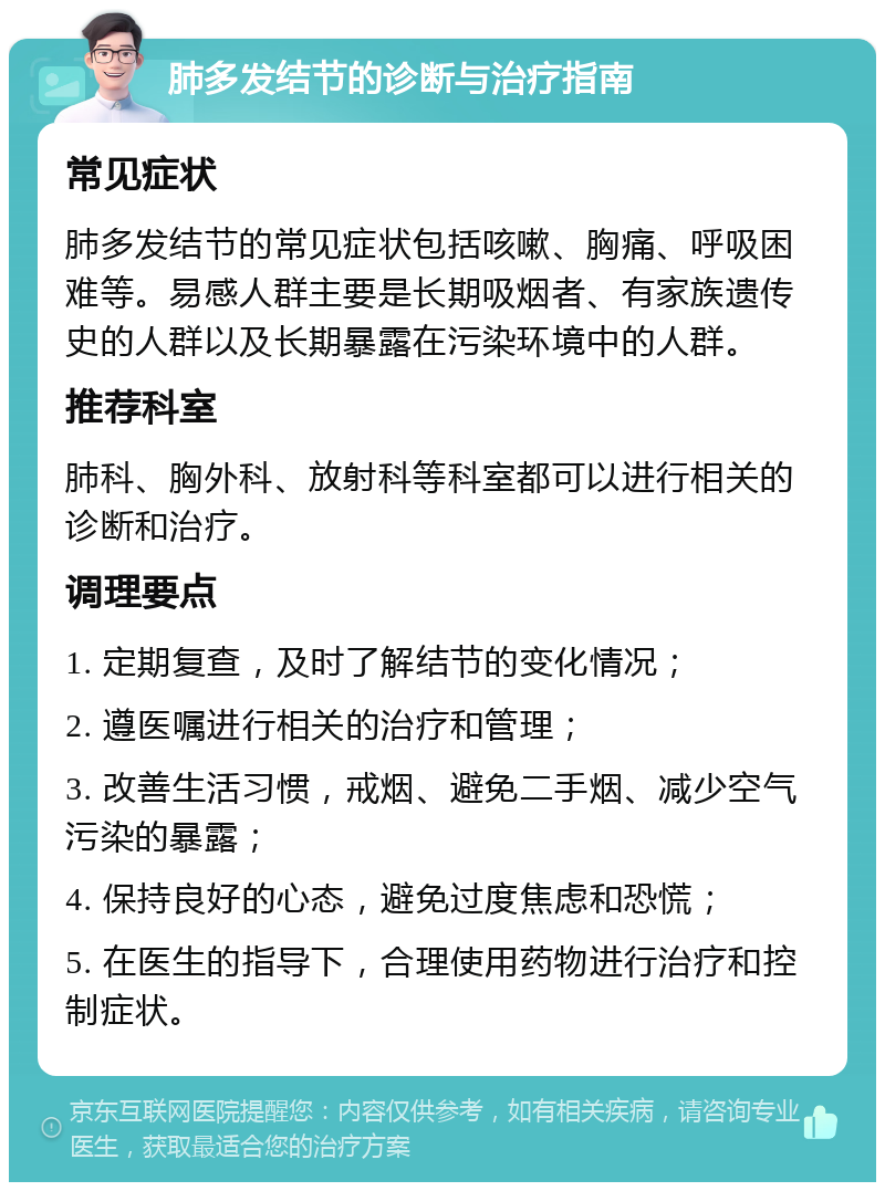 肺多发结节的诊断与治疗指南 常见症状 肺多发结节的常见症状包括咳嗽、胸痛、呼吸困难等。易感人群主要是长期吸烟者、有家族遗传史的人群以及长期暴露在污染环境中的人群。 推荐科室 肺科、胸外科、放射科等科室都可以进行相关的诊断和治疗。 调理要点 1. 定期复查，及时了解结节的变化情况； 2. 遵医嘱进行相关的治疗和管理； 3. 改善生活习惯，戒烟、避免二手烟、减少空气污染的暴露； 4. 保持良好的心态，避免过度焦虑和恐慌； 5. 在医生的指导下，合理使用药物进行治疗和控制症状。