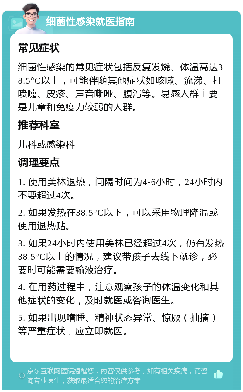 细菌性感染就医指南 常见症状 细菌性感染的常见症状包括反复发烧、体温高达38.5°C以上，可能伴随其他症状如咳嗽、流涕、打喷嚏、皮疹、声音嘶哑、腹泻等。易感人群主要是儿童和免疫力较弱的人群。 推荐科室 儿科或感染科 调理要点 1. 使用美林退热，间隔时间为4-6小时，24小时内不要超过4次。 2. 如果发热在38.5°C以下，可以采用物理降温或使用退热贴。 3. 如果24小时内使用美林已经超过4次，仍有发热38.5°C以上的情况，建议带孩子去线下就诊，必要时可能需要输液治疗。 4. 在用药过程中，注意观察孩子的体温变化和其他症状的变化，及时就医或咨询医生。 5. 如果出现嗜睡、精神状态异常、惊厥（抽搐）等严重症状，应立即就医。