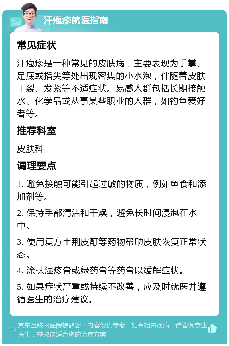 汗疱疹就医指南 常见症状 汗疱疹是一种常见的皮肤病，主要表现为手掌、足底或指尖等处出现密集的小水泡，伴随着皮肤干裂、发紧等不适症状。易感人群包括长期接触水、化学品或从事某些职业的人群，如钓鱼爱好者等。 推荐科室 皮肤科 调理要点 1. 避免接触可能引起过敏的物质，例如鱼食和添加剂等。 2. 保持手部清洁和干燥，避免长时间浸泡在水中。 3. 使用复方土荆皮酊等药物帮助皮肤恢复正常状态。 4. 涂抹湿疹膏或绿药膏等药膏以缓解症状。 5. 如果症状严重或持续不改善，应及时就医并遵循医生的治疗建议。