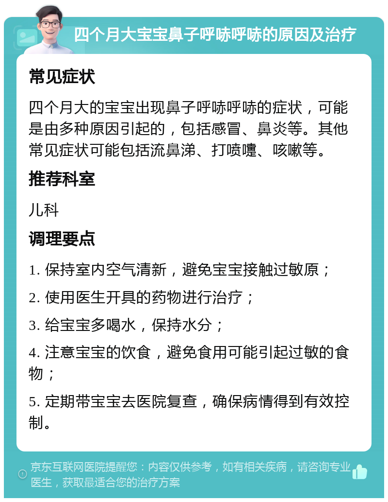 四个月大宝宝鼻子呼哧呼哧的原因及治疗 常见症状 四个月大的宝宝出现鼻子呼哧呼哧的症状，可能是由多种原因引起的，包括感冒、鼻炎等。其他常见症状可能包括流鼻涕、打喷嚏、咳嗽等。 推荐科室 儿科 调理要点 1. 保持室内空气清新，避免宝宝接触过敏原； 2. 使用医生开具的药物进行治疗； 3. 给宝宝多喝水，保持水分； 4. 注意宝宝的饮食，避免食用可能引起过敏的食物； 5. 定期带宝宝去医院复查，确保病情得到有效控制。