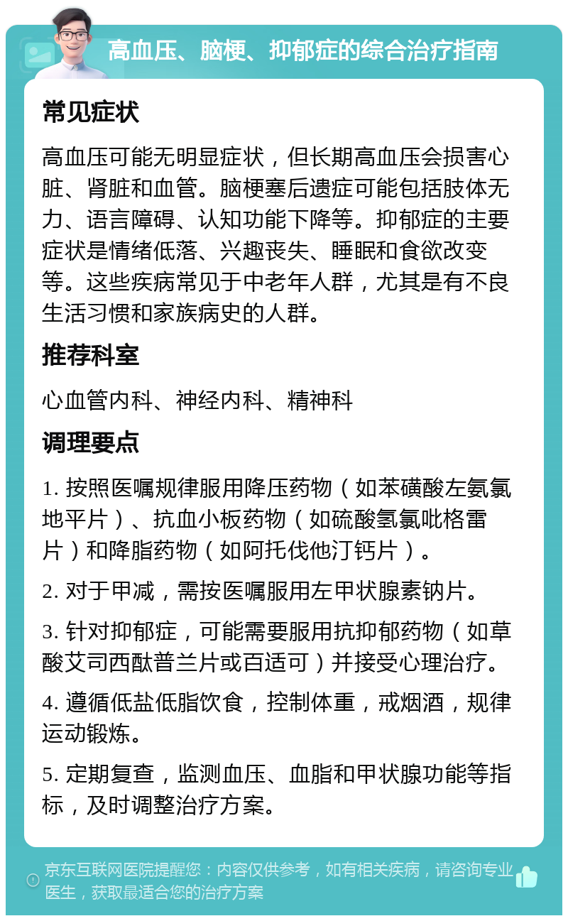 高血压、脑梗、抑郁症的综合治疗指南 常见症状 高血压可能无明显症状，但长期高血压会损害心脏、肾脏和血管。脑梗塞后遗症可能包括肢体无力、语言障碍、认知功能下降等。抑郁症的主要症状是情绪低落、兴趣丧失、睡眠和食欲改变等。这些疾病常见于中老年人群，尤其是有不良生活习惯和家族病史的人群。 推荐科室 心血管内科、神经内科、精神科 调理要点 1. 按照医嘱规律服用降压药物（如苯磺酸左氨氯地平片）、抗血小板药物（如硫酸氢氯吡格雷片）和降脂药物（如阿托伐他汀钙片）。 2. 对于甲减，需按医嘱服用左甲状腺素钠片。 3. 针对抑郁症，可能需要服用抗抑郁药物（如草酸艾司西酞普兰片或百适可）并接受心理治疗。 4. 遵循低盐低脂饮食，控制体重，戒烟酒，规律运动锻炼。 5. 定期复查，监测血压、血脂和甲状腺功能等指标，及时调整治疗方案。