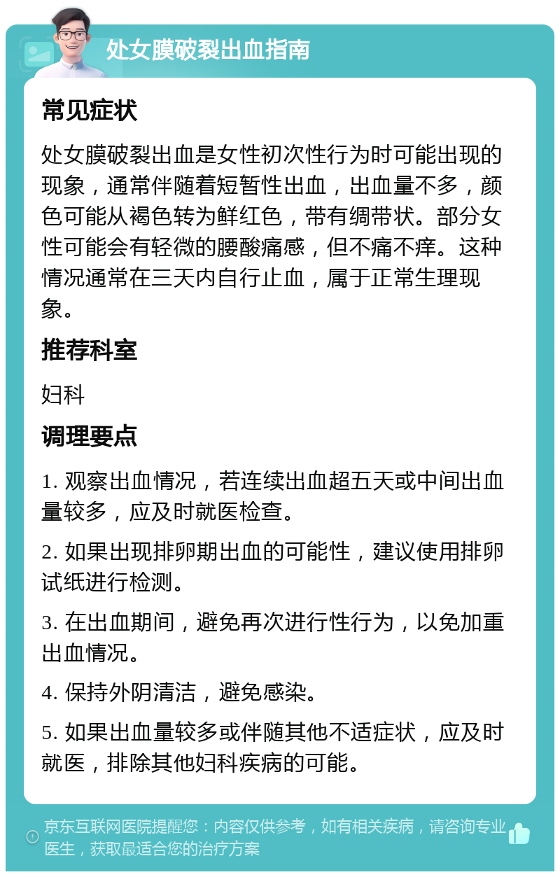 处女膜破裂出血指南 常见症状 处女膜破裂出血是女性初次性行为时可能出现的现象，通常伴随着短暂性出血，出血量不多，颜色可能从褐色转为鲜红色，带有绸带状。部分女性可能会有轻微的腰酸痛感，但不痛不痒。这种情况通常在三天内自行止血，属于正常生理现象。 推荐科室 妇科 调理要点 1. 观察出血情况，若连续出血超五天或中间出血量较多，应及时就医检查。 2. 如果出现排卵期出血的可能性，建议使用排卵试纸进行检测。 3. 在出血期间，避免再次进行性行为，以免加重出血情况。 4. 保持外阴清洁，避免感染。 5. 如果出血量较多或伴随其他不适症状，应及时就医，排除其他妇科疾病的可能。