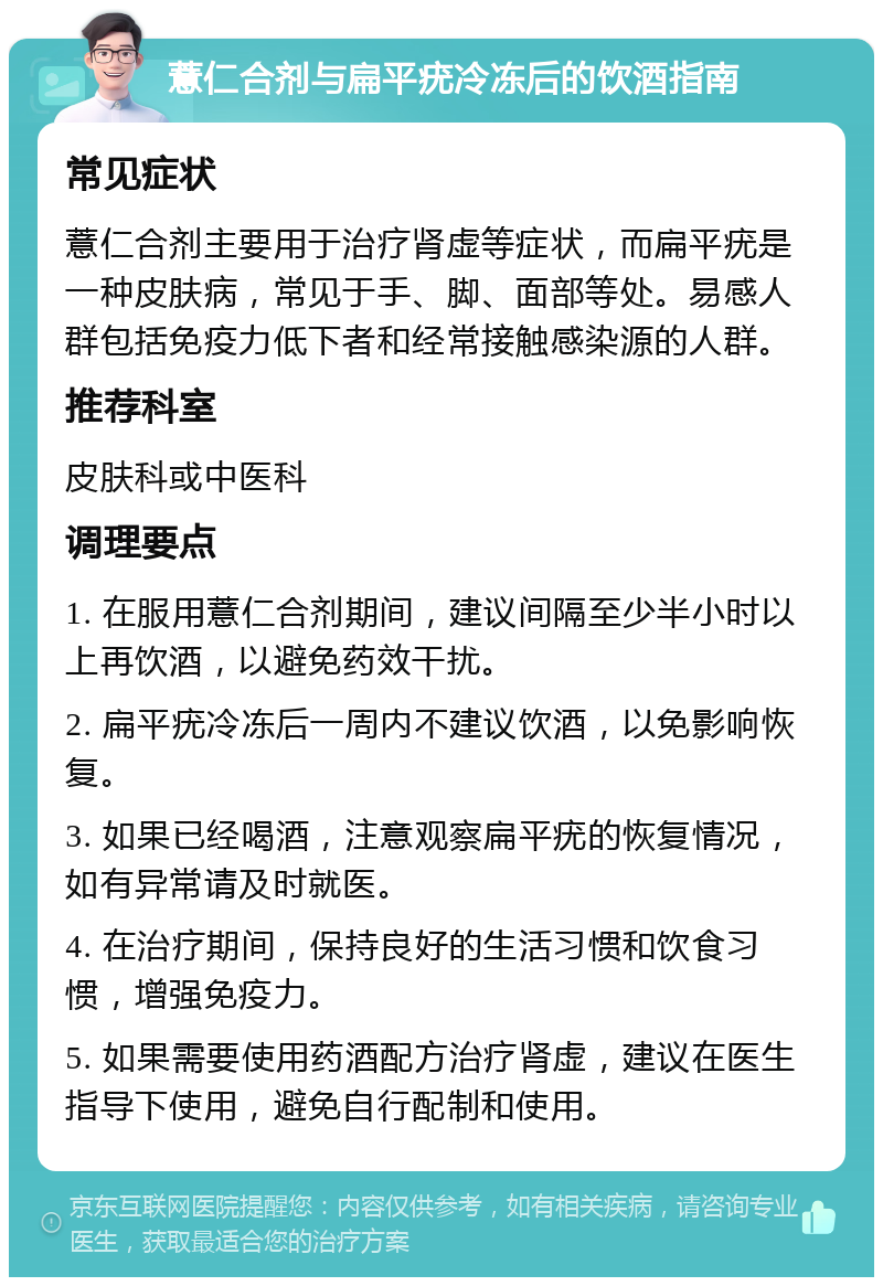 薏仁合剂与扁平疣冷冻后的饮酒指南 常见症状 薏仁合剂主要用于治疗肾虚等症状，而扁平疣是一种皮肤病，常见于手、脚、面部等处。易感人群包括免疫力低下者和经常接触感染源的人群。 推荐科室 皮肤科或中医科 调理要点 1. 在服用薏仁合剂期间，建议间隔至少半小时以上再饮酒，以避免药效干扰。 2. 扁平疣冷冻后一周内不建议饮酒，以免影响恢复。 3. 如果已经喝酒，注意观察扁平疣的恢复情况，如有异常请及时就医。 4. 在治疗期间，保持良好的生活习惯和饮食习惯，增强免疫力。 5. 如果需要使用药酒配方治疗肾虚，建议在医生指导下使用，避免自行配制和使用。