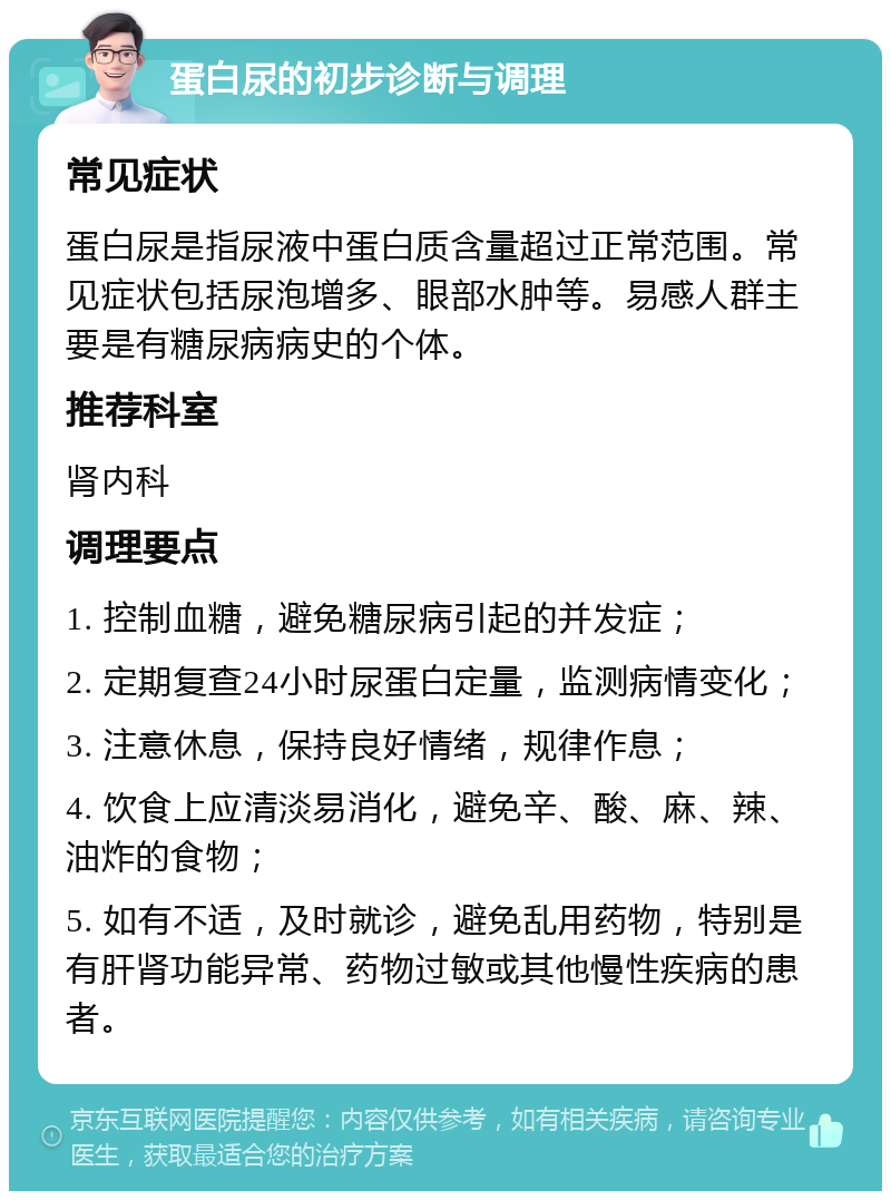 蛋白尿的初步诊断与调理 常见症状 蛋白尿是指尿液中蛋白质含量超过正常范围。常见症状包括尿泡增多、眼部水肿等。易感人群主要是有糖尿病病史的个体。 推荐科室 肾内科 调理要点 1. 控制血糖，避免糖尿病引起的并发症； 2. 定期复查24小时尿蛋白定量，监测病情变化； 3. 注意休息，保持良好情绪，规律作息； 4. 饮食上应清淡易消化，避免辛、酸、麻、辣、油炸的食物； 5. 如有不适，及时就诊，避免乱用药物，特别是有肝肾功能异常、药物过敏或其他慢性疾病的患者。