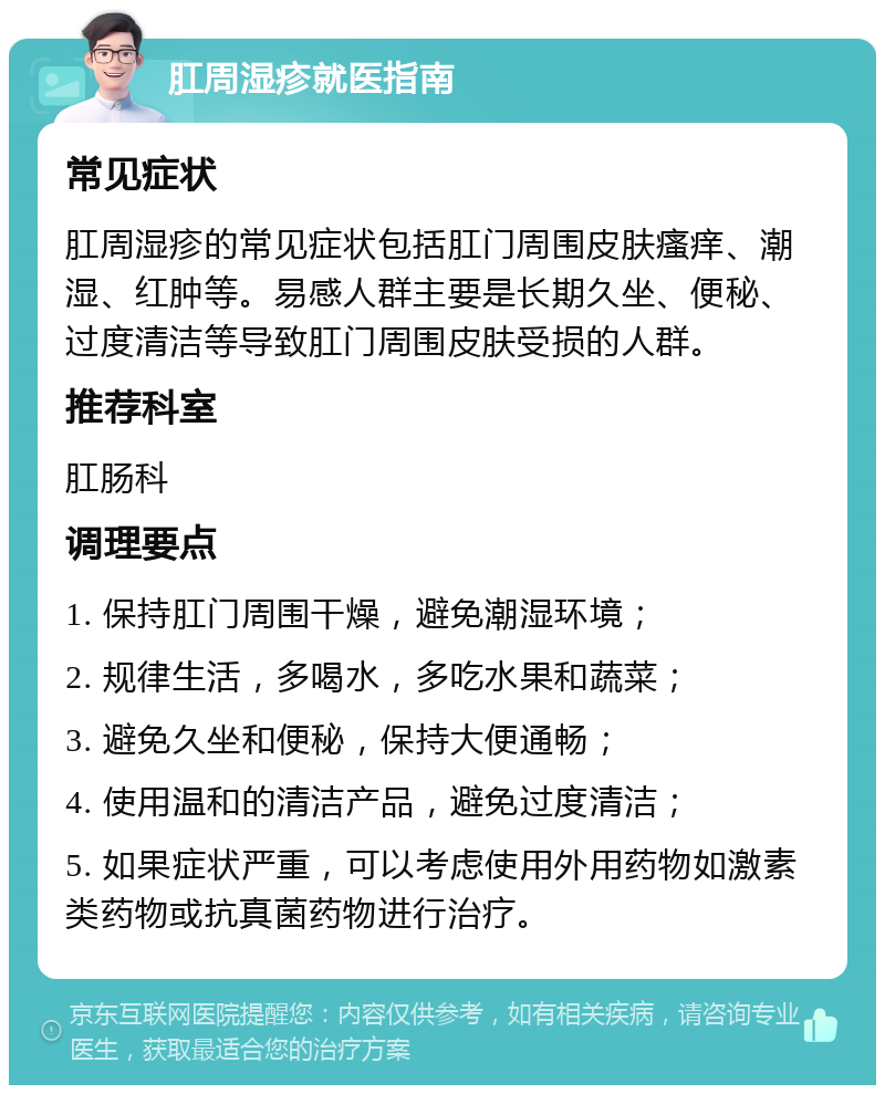 肛周湿疹就医指南 常见症状 肛周湿疹的常见症状包括肛门周围皮肤瘙痒、潮湿、红肿等。易感人群主要是长期久坐、便秘、过度清洁等导致肛门周围皮肤受损的人群。 推荐科室 肛肠科 调理要点 1. 保持肛门周围干燥，避免潮湿环境； 2. 规律生活，多喝水，多吃水果和蔬菜； 3. 避免久坐和便秘，保持大便通畅； 4. 使用温和的清洁产品，避免过度清洁； 5. 如果症状严重，可以考虑使用外用药物如激素类药物或抗真菌药物进行治疗。