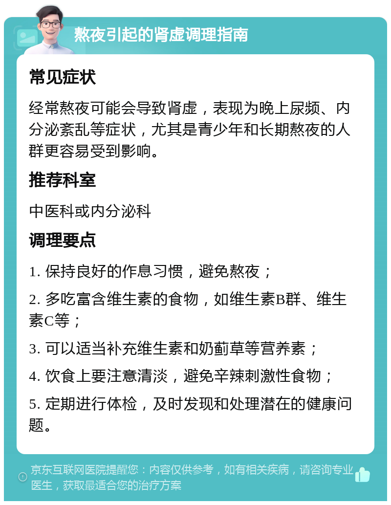 熬夜引起的肾虚调理指南 常见症状 经常熬夜可能会导致肾虚，表现为晚上尿频、内分泌紊乱等症状，尤其是青少年和长期熬夜的人群更容易受到影响。 推荐科室 中医科或内分泌科 调理要点 1. 保持良好的作息习惯，避免熬夜； 2. 多吃富含维生素的食物，如维生素B群、维生素C等； 3. 可以适当补充维生素和奶蓟草等营养素； 4. 饮食上要注意清淡，避免辛辣刺激性食物； 5. 定期进行体检，及时发现和处理潜在的健康问题。