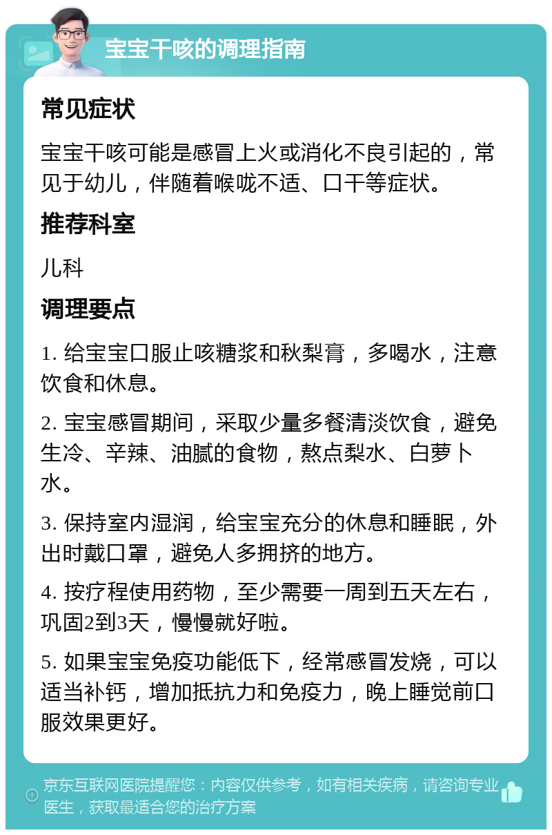 宝宝干咳的调理指南 常见症状 宝宝干咳可能是感冒上火或消化不良引起的，常见于幼儿，伴随着喉咙不适、口干等症状。 推荐科室 儿科 调理要点 1. 给宝宝口服止咳糖浆和秋梨膏，多喝水，注意饮食和休息。 2. 宝宝感冒期间，采取少量多餐清淡饮食，避免生冷、辛辣、油腻的食物，熬点梨水、白萝卜水。 3. 保持室内湿润，给宝宝充分的休息和睡眠，外出时戴口罩，避免人多拥挤的地方。 4. 按疗程使用药物，至少需要一周到五天左右，巩固2到3天，慢慢就好啦。 5. 如果宝宝免疫功能低下，经常感冒发烧，可以适当补钙，增加抵抗力和免疫力，晚上睡觉前口服效果更好。