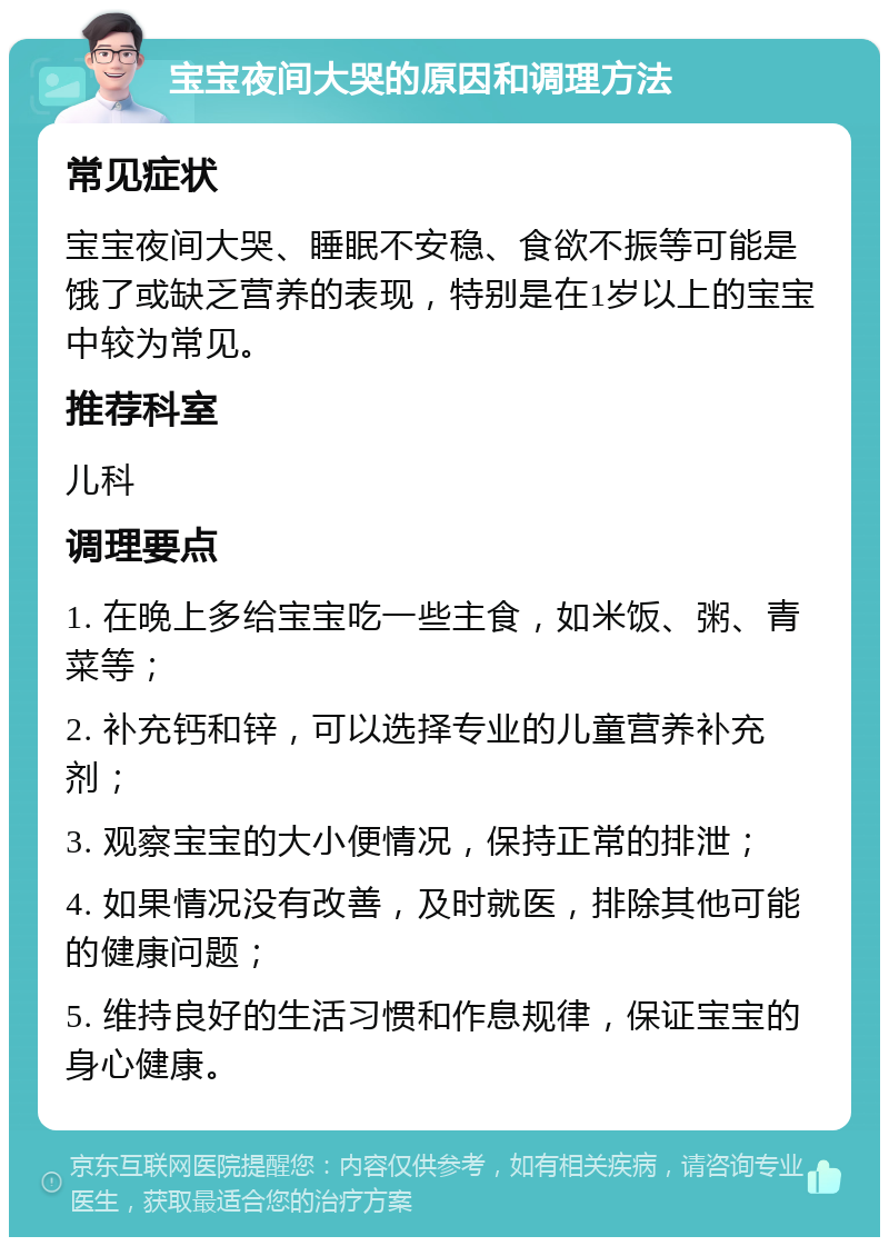 宝宝夜间大哭的原因和调理方法 常见症状 宝宝夜间大哭、睡眠不安稳、食欲不振等可能是饿了或缺乏营养的表现，特别是在1岁以上的宝宝中较为常见。 推荐科室 儿科 调理要点 1. 在晚上多给宝宝吃一些主食，如米饭、粥、青菜等； 2. 补充钙和锌，可以选择专业的儿童营养补充剂； 3. 观察宝宝的大小便情况，保持正常的排泄； 4. 如果情况没有改善，及时就医，排除其他可能的健康问题； 5. 维持良好的生活习惯和作息规律，保证宝宝的身心健康。