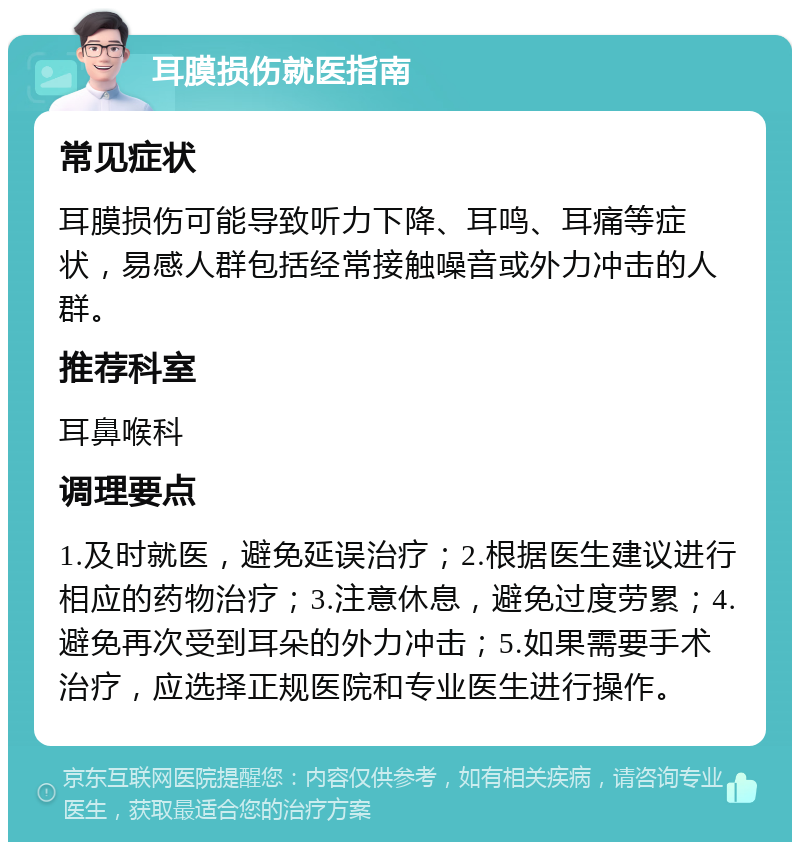 耳膜损伤就医指南 常见症状 耳膜损伤可能导致听力下降、耳鸣、耳痛等症状，易感人群包括经常接触噪音或外力冲击的人群。 推荐科室 耳鼻喉科 调理要点 1.及时就医，避免延误治疗；2.根据医生建议进行相应的药物治疗；3.注意休息，避免过度劳累；4.避免再次受到耳朵的外力冲击；5.如果需要手术治疗，应选择正规医院和专业医生进行操作。