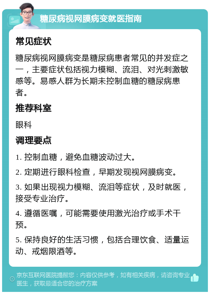 糖尿病视网膜病变就医指南 常见症状 糖尿病视网膜病变是糖尿病患者常见的并发症之一，主要症状包括视力模糊、流泪、对光刺激敏感等。易感人群为长期未控制血糖的糖尿病患者。 推荐科室 眼科 调理要点 1. 控制血糖，避免血糖波动过大。 2. 定期进行眼科检查，早期发现视网膜病变。 3. 如果出现视力模糊、流泪等症状，及时就医，接受专业治疗。 4. 遵循医嘱，可能需要使用激光治疗或手术干预。 5. 保持良好的生活习惯，包括合理饮食、适量运动、戒烟限酒等。