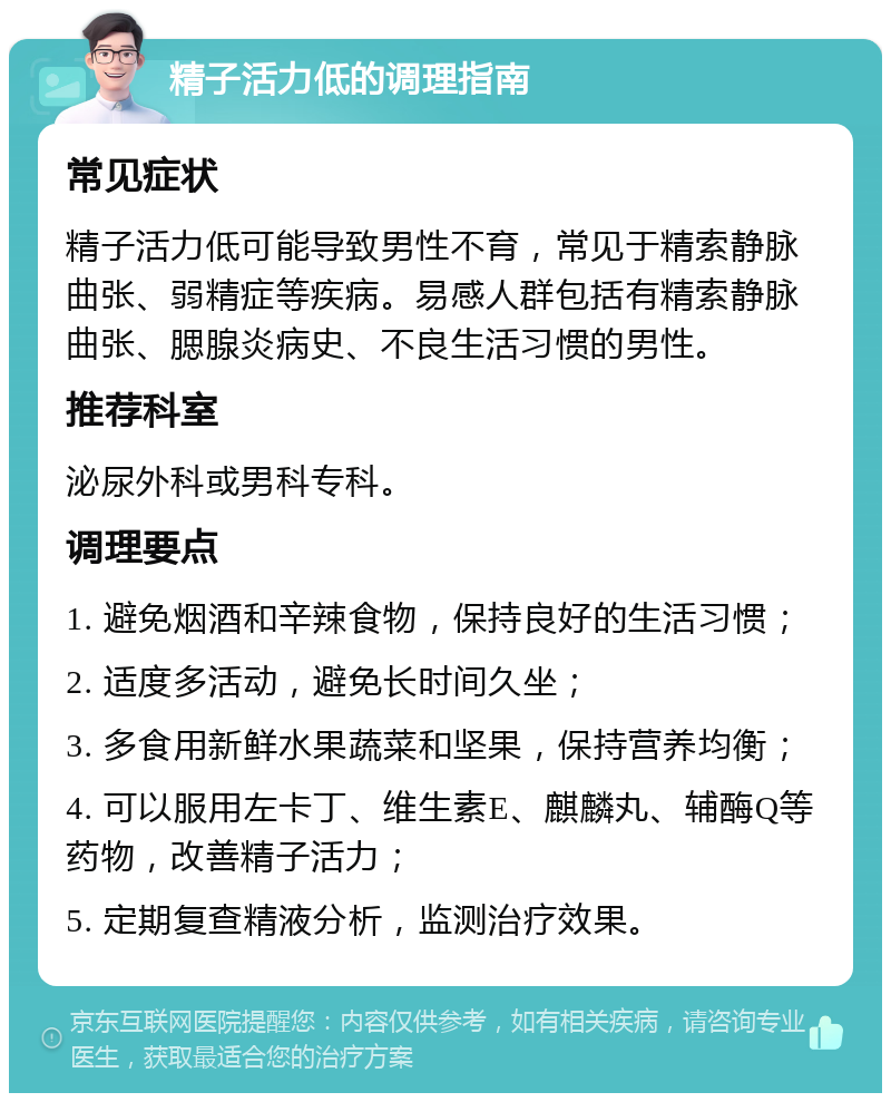 精子活力低的调理指南 常见症状 精子活力低可能导致男性不育，常见于精索静脉曲张、弱精症等疾病。易感人群包括有精索静脉曲张、腮腺炎病史、不良生活习惯的男性。 推荐科室 泌尿外科或男科专科。 调理要点 1. 避免烟酒和辛辣食物，保持良好的生活习惯； 2. 适度多活动，避免长时间久坐； 3. 多食用新鲜水果蔬菜和坚果，保持营养均衡； 4. 可以服用左卡丁、维生素E、麒麟丸、辅酶Q等药物，改善精子活力； 5. 定期复查精液分析，监测治疗效果。