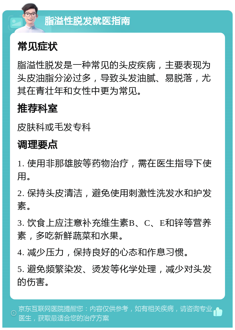 脂溢性脱发就医指南 常见症状 脂溢性脱发是一种常见的头皮疾病，主要表现为头皮油脂分泌过多，导致头发油腻、易脱落，尤其在青壮年和女性中更为常见。 推荐科室 皮肤科或毛发专科 调理要点 1. 使用非那雄胺等药物治疗，需在医生指导下使用。 2. 保持头皮清洁，避免使用刺激性洗发水和护发素。 3. 饮食上应注意补充维生素B、C、E和锌等营养素，多吃新鲜蔬菜和水果。 4. 减少压力，保持良好的心态和作息习惯。 5. 避免频繁染发、烫发等化学处理，减少对头发的伤害。