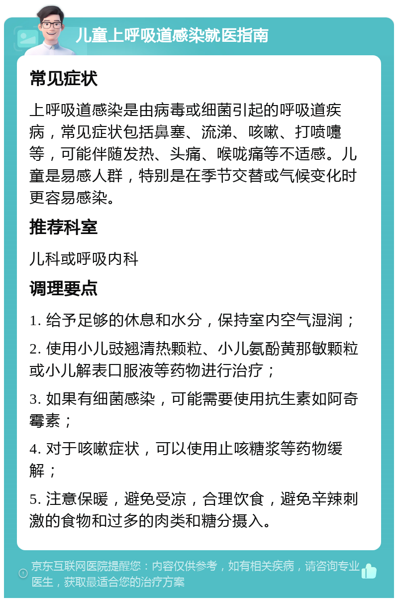 儿童上呼吸道感染就医指南 常见症状 上呼吸道感染是由病毒或细菌引起的呼吸道疾病，常见症状包括鼻塞、流涕、咳嗽、打喷嚏等，可能伴随发热、头痛、喉咙痛等不适感。儿童是易感人群，特别是在季节交替或气候变化时更容易感染。 推荐科室 儿科或呼吸内科 调理要点 1. 给予足够的休息和水分，保持室内空气湿润； 2. 使用小儿豉翘清热颗粒、小儿氨酚黄那敏颗粒或小儿解表口服液等药物进行治疗； 3. 如果有细菌感染，可能需要使用抗生素如阿奇霉素； 4. 对于咳嗽症状，可以使用止咳糖浆等药物缓解； 5. 注意保暖，避免受凉，合理饮食，避免辛辣刺激的食物和过多的肉类和糖分摄入。