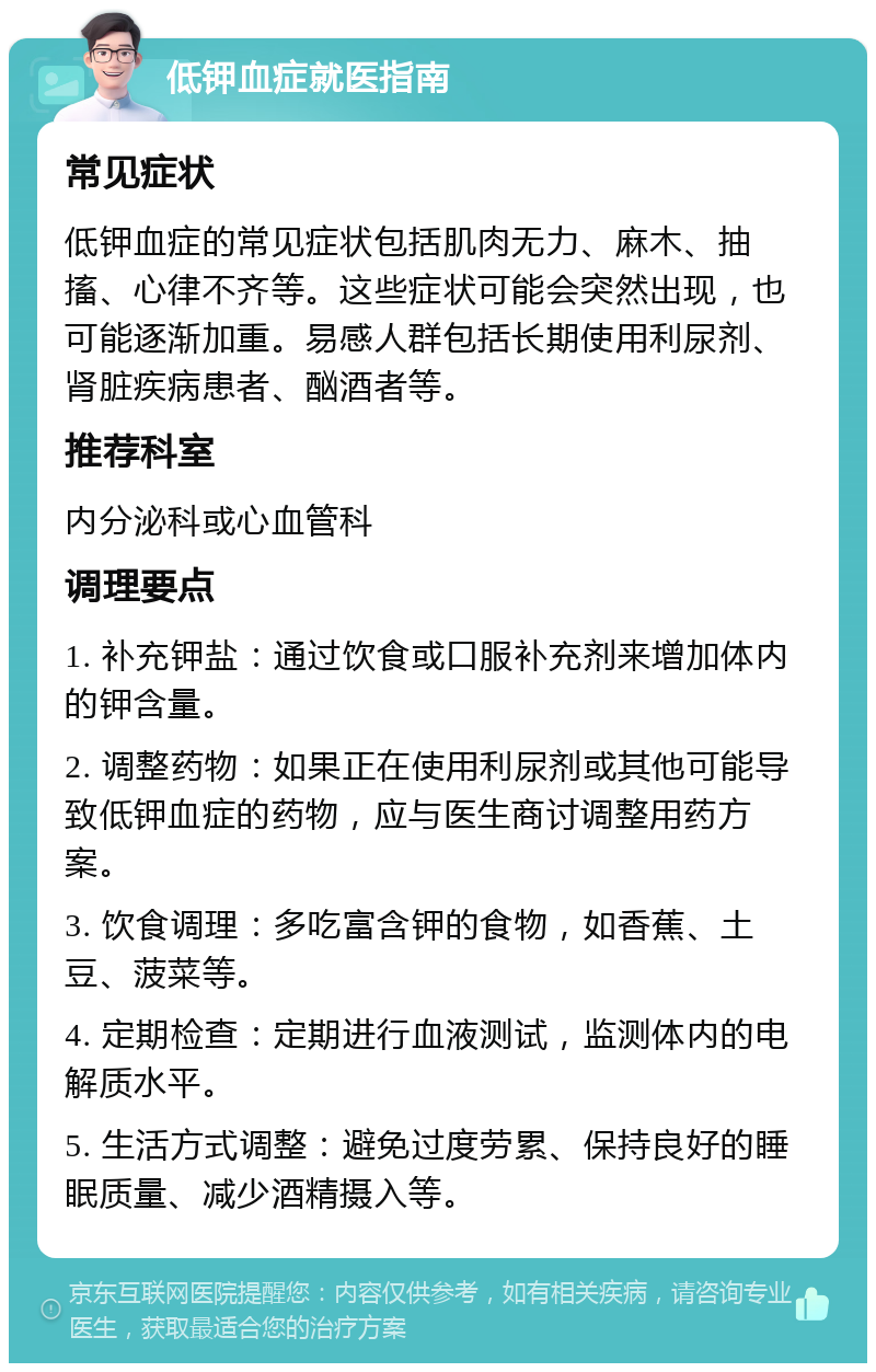 低钾血症就医指南 常见症状 低钾血症的常见症状包括肌肉无力、麻木、抽搐、心律不齐等。这些症状可能会突然出现，也可能逐渐加重。易感人群包括长期使用利尿剂、肾脏疾病患者、酗酒者等。 推荐科室 内分泌科或心血管科 调理要点 1. 补充钾盐：通过饮食或口服补充剂来增加体内的钾含量。 2. 调整药物：如果正在使用利尿剂或其他可能导致低钾血症的药物，应与医生商讨调整用药方案。 3. 饮食调理：多吃富含钾的食物，如香蕉、土豆、菠菜等。 4. 定期检查：定期进行血液测试，监测体内的电解质水平。 5. 生活方式调整：避免过度劳累、保持良好的睡眠质量、减少酒精摄入等。