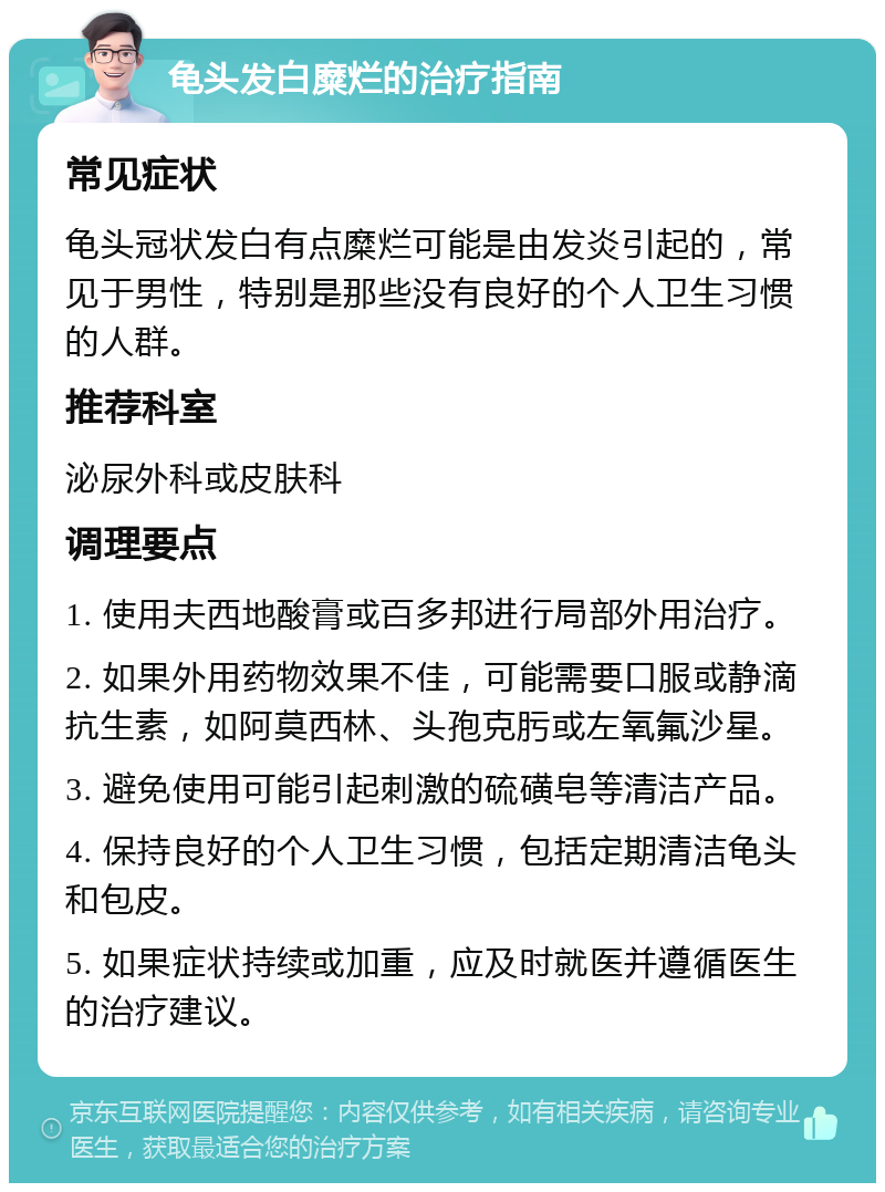 龟头发白糜烂的治疗指南 常见症状 龟头冠状发白有点糜烂可能是由发炎引起的，常见于男性，特别是那些没有良好的个人卫生习惯的人群。 推荐科室 泌尿外科或皮肤科 调理要点 1. 使用夫西地酸膏或百多邦进行局部外用治疗。 2. 如果外用药物效果不佳，可能需要口服或静滴抗生素，如阿莫西林、头孢克肟或左氧氟沙星。 3. 避免使用可能引起刺激的硫磺皂等清洁产品。 4. 保持良好的个人卫生习惯，包括定期清洁龟头和包皮。 5. 如果症状持续或加重，应及时就医并遵循医生的治疗建议。