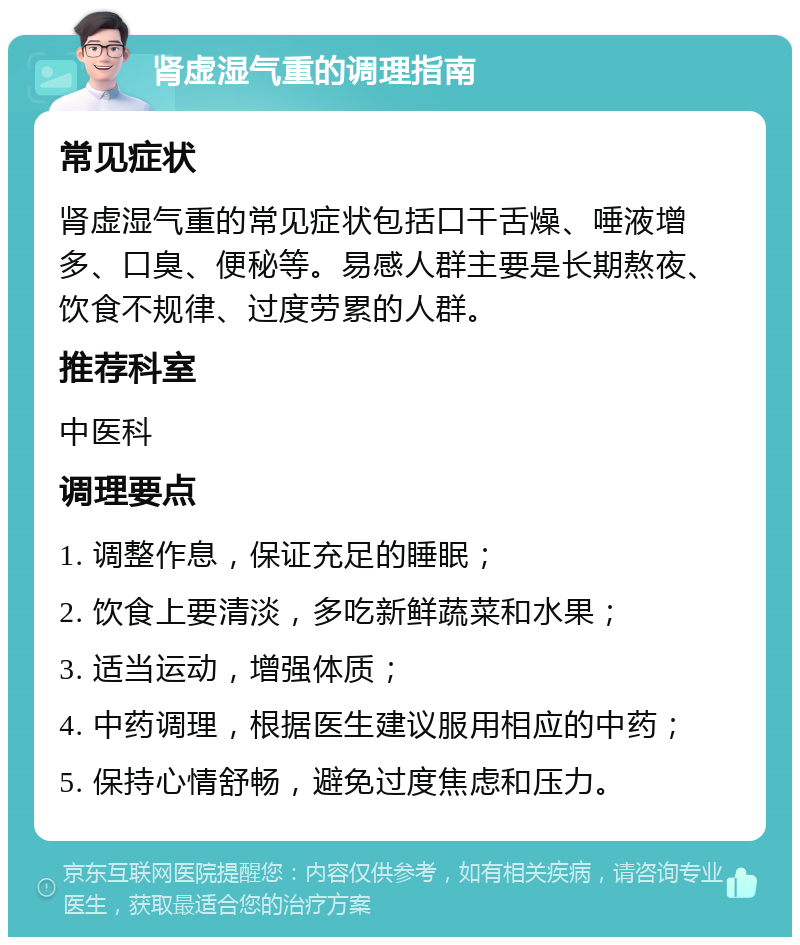 肾虚湿气重的调理指南 常见症状 肾虚湿气重的常见症状包括口干舌燥、唾液增多、口臭、便秘等。易感人群主要是长期熬夜、饮食不规律、过度劳累的人群。 推荐科室 中医科 调理要点 1. 调整作息，保证充足的睡眠； 2. 饮食上要清淡，多吃新鲜蔬菜和水果； 3. 适当运动，增强体质； 4. 中药调理，根据医生建议服用相应的中药； 5. 保持心情舒畅，避免过度焦虑和压力。