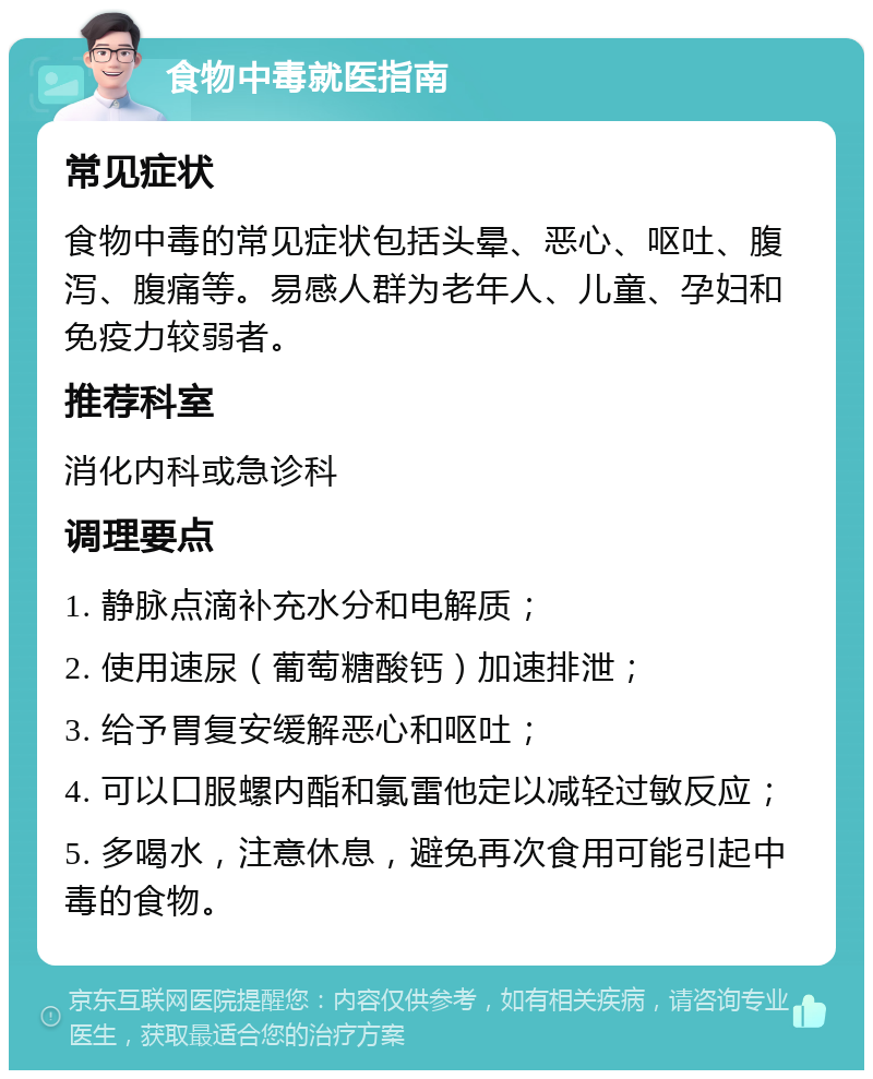 食物中毒就医指南 常见症状 食物中毒的常见症状包括头晕、恶心、呕吐、腹泻、腹痛等。易感人群为老年人、儿童、孕妇和免疫力较弱者。 推荐科室 消化内科或急诊科 调理要点 1. 静脉点滴补充水分和电解质； 2. 使用速尿（葡萄糖酸钙）加速排泄； 3. 给予胃复安缓解恶心和呕吐； 4. 可以口服螺内酯和氯雷他定以减轻过敏反应； 5. 多喝水，注意休息，避免再次食用可能引起中毒的食物。