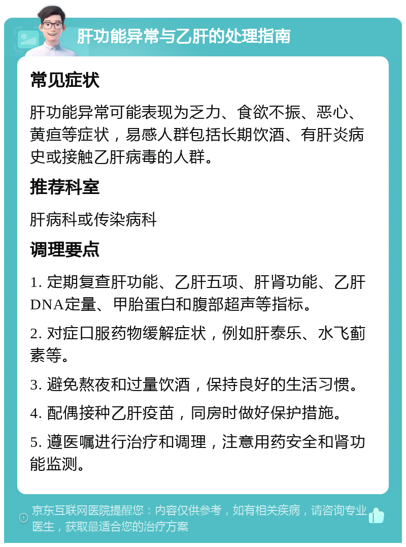 肝功能异常与乙肝的处理指南 常见症状 肝功能异常可能表现为乏力、食欲不振、恶心、黄疸等症状，易感人群包括长期饮酒、有肝炎病史或接触乙肝病毒的人群。 推荐科室 肝病科或传染病科 调理要点 1. 定期复查肝功能、乙肝五项、肝肾功能、乙肝DNA定量、甲胎蛋白和腹部超声等指标。 2. 对症口服药物缓解症状，例如肝泰乐、水飞蓟素等。 3. 避免熬夜和过量饮酒，保持良好的生活习惯。 4. 配偶接种乙肝疫苗，同房时做好保护措施。 5. 遵医嘱进行治疗和调理，注意用药安全和肾功能监测。