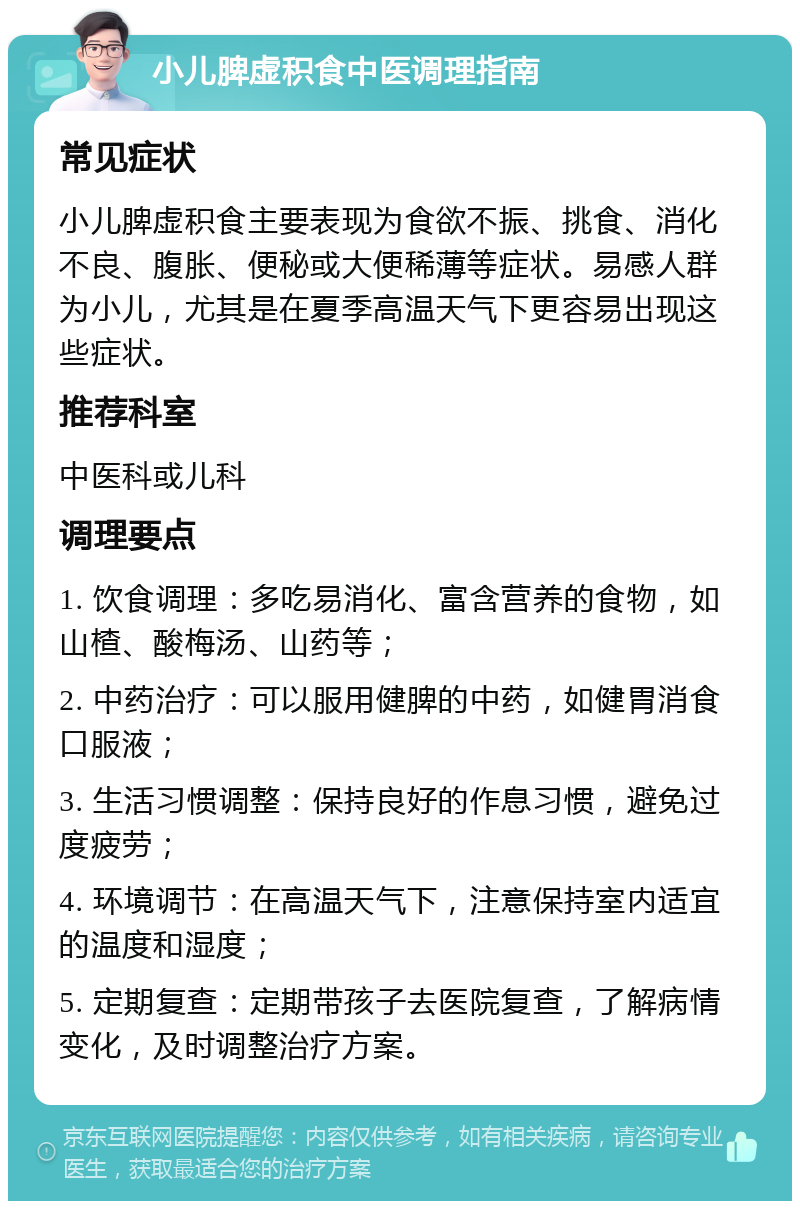 小儿脾虚积食中医调理指南 常见症状 小儿脾虚积食主要表现为食欲不振、挑食、消化不良、腹胀、便秘或大便稀薄等症状。易感人群为小儿，尤其是在夏季高温天气下更容易出现这些症状。 推荐科室 中医科或儿科 调理要点 1. 饮食调理：多吃易消化、富含营养的食物，如山楂、酸梅汤、山药等； 2. 中药治疗：可以服用健脾的中药，如健胃消食口服液； 3. 生活习惯调整：保持良好的作息习惯，避免过度疲劳； 4. 环境调节：在高温天气下，注意保持室内适宜的温度和湿度； 5. 定期复查：定期带孩子去医院复查，了解病情变化，及时调整治疗方案。