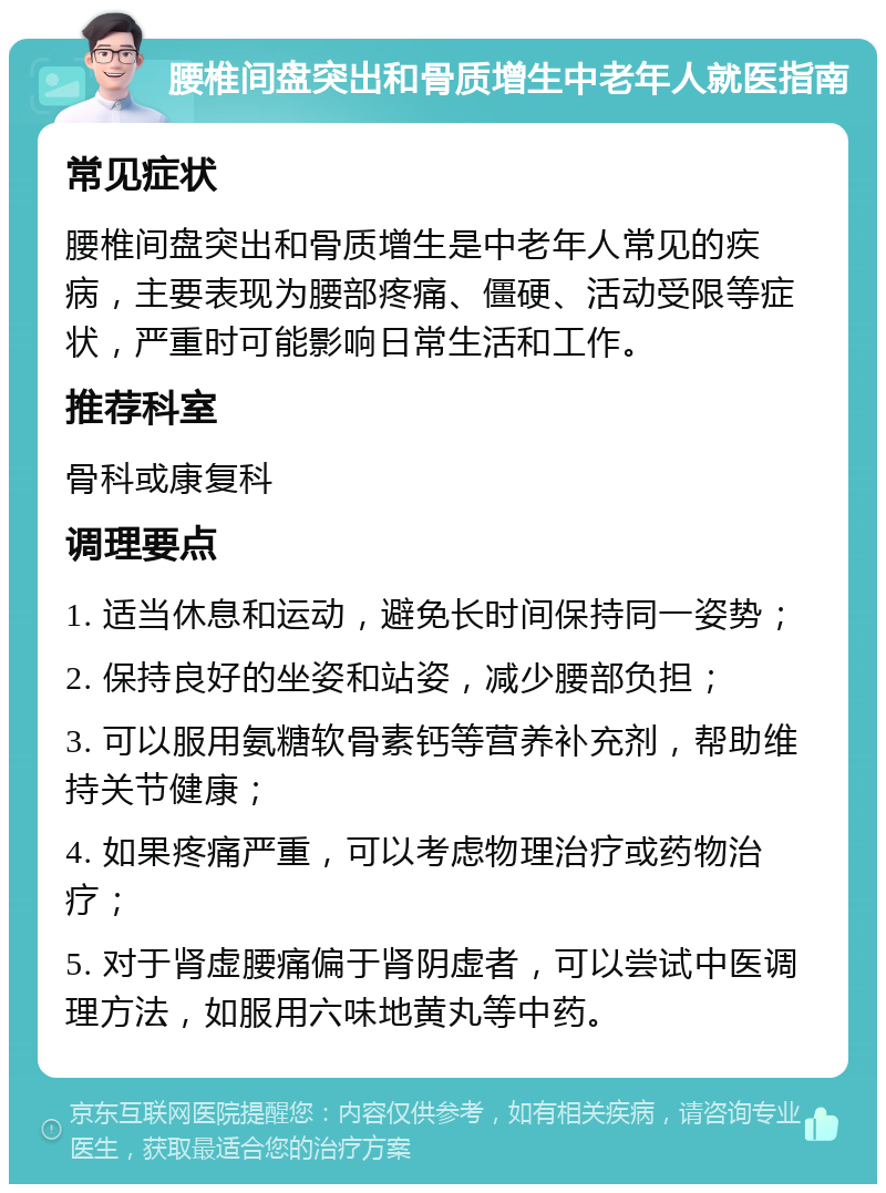 腰椎间盘突出和骨质增生中老年人就医指南 常见症状 腰椎间盘突出和骨质增生是中老年人常见的疾病，主要表现为腰部疼痛、僵硬、活动受限等症状，严重时可能影响日常生活和工作。 推荐科室 骨科或康复科 调理要点 1. 适当休息和运动，避免长时间保持同一姿势； 2. 保持良好的坐姿和站姿，减少腰部负担； 3. 可以服用氨糖软骨素钙等营养补充剂，帮助维持关节健康； 4. 如果疼痛严重，可以考虑物理治疗或药物治疗； 5. 对于肾虚腰痛偏于肾阴虚者，可以尝试中医调理方法，如服用六味地黄丸等中药。