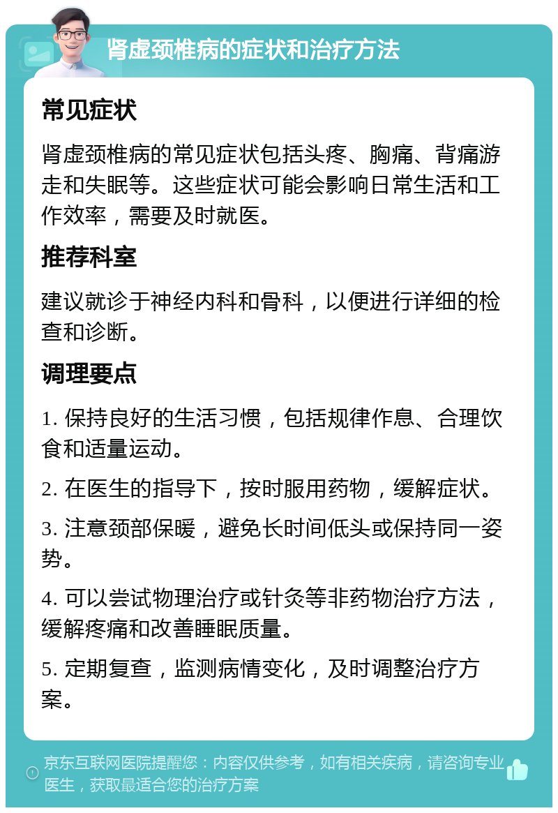 肾虚颈椎病的症状和治疗方法 常见症状 肾虚颈椎病的常见症状包括头疼、胸痛、背痛游走和失眠等。这些症状可能会影响日常生活和工作效率，需要及时就医。 推荐科室 建议就诊于神经内科和骨科，以便进行详细的检查和诊断。 调理要点 1. 保持良好的生活习惯，包括规律作息、合理饮食和适量运动。 2. 在医生的指导下，按时服用药物，缓解症状。 3. 注意颈部保暖，避免长时间低头或保持同一姿势。 4. 可以尝试物理治疗或针灸等非药物治疗方法，缓解疼痛和改善睡眠质量。 5. 定期复查，监测病情变化，及时调整治疗方案。