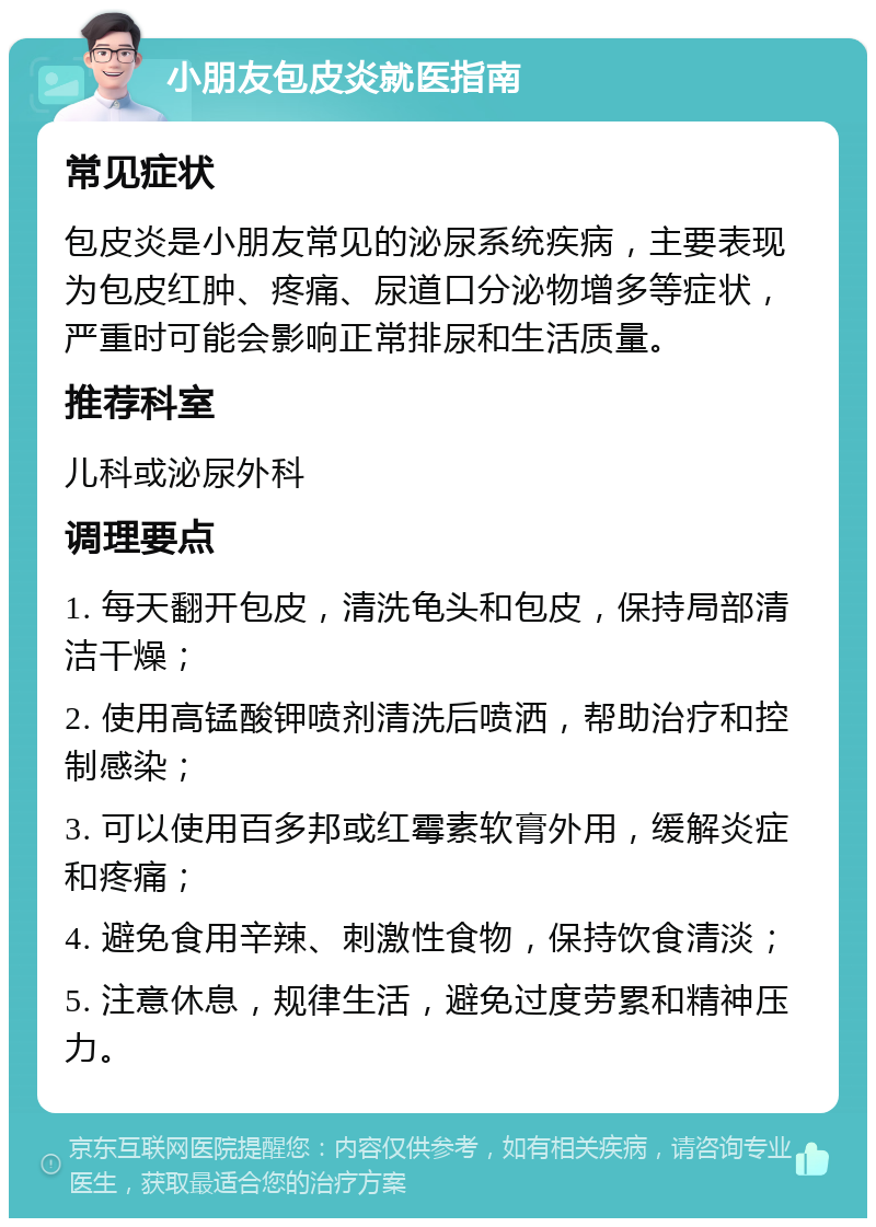 小朋友包皮炎就医指南 常见症状 包皮炎是小朋友常见的泌尿系统疾病，主要表现为包皮红肿、疼痛、尿道口分泌物增多等症状，严重时可能会影响正常排尿和生活质量。 推荐科室 儿科或泌尿外科 调理要点 1. 每天翻开包皮，清洗龟头和包皮，保持局部清洁干燥； 2. 使用高锰酸钾喷剂清洗后喷洒，帮助治疗和控制感染； 3. 可以使用百多邦或红霉素软膏外用，缓解炎症和疼痛； 4. 避免食用辛辣、刺激性食物，保持饮食清淡； 5. 注意休息，规律生活，避免过度劳累和精神压力。