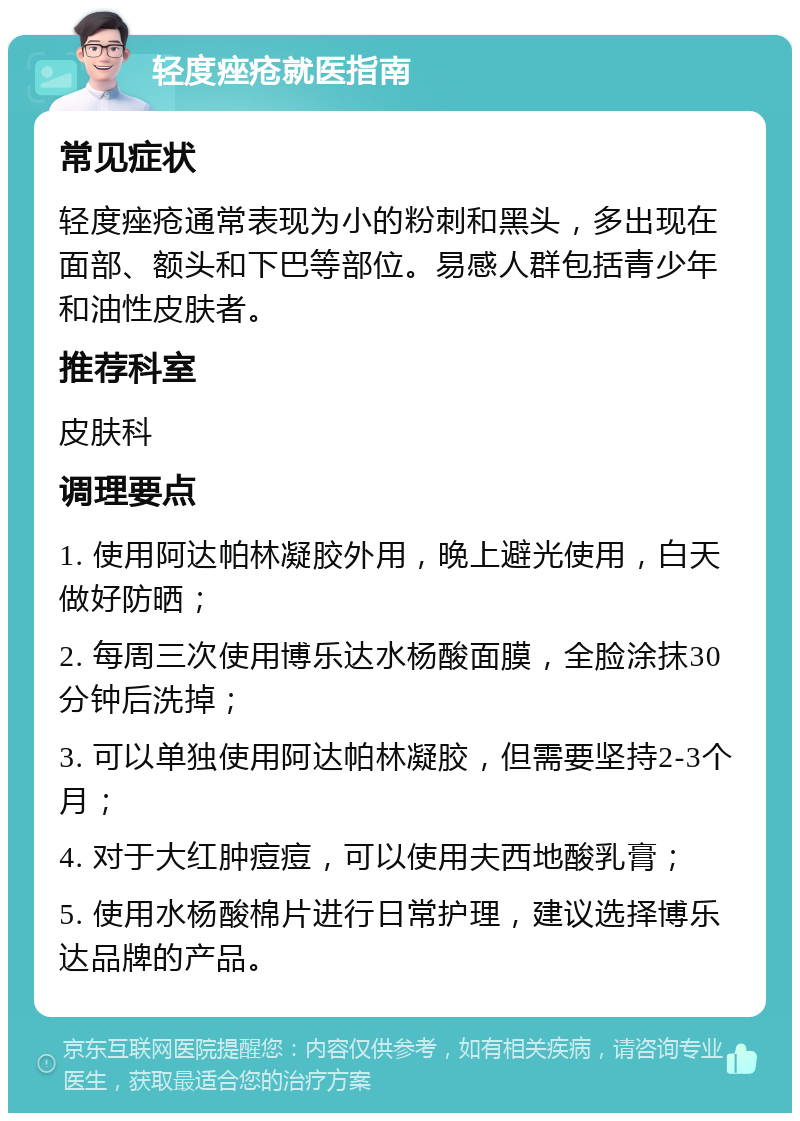 轻度痤疮就医指南 常见症状 轻度痤疮通常表现为小的粉刺和黑头，多出现在面部、额头和下巴等部位。易感人群包括青少年和油性皮肤者。 推荐科室 皮肤科 调理要点 1. 使用阿达帕林凝胶外用，晚上避光使用，白天做好防晒； 2. 每周三次使用博乐达水杨酸面膜，全脸涂抹30分钟后洗掉； 3. 可以单独使用阿达帕林凝胶，但需要坚持2-3个月； 4. 对于大红肿痘痘，可以使用夫西地酸乳膏； 5. 使用水杨酸棉片进行日常护理，建议选择博乐达品牌的产品。