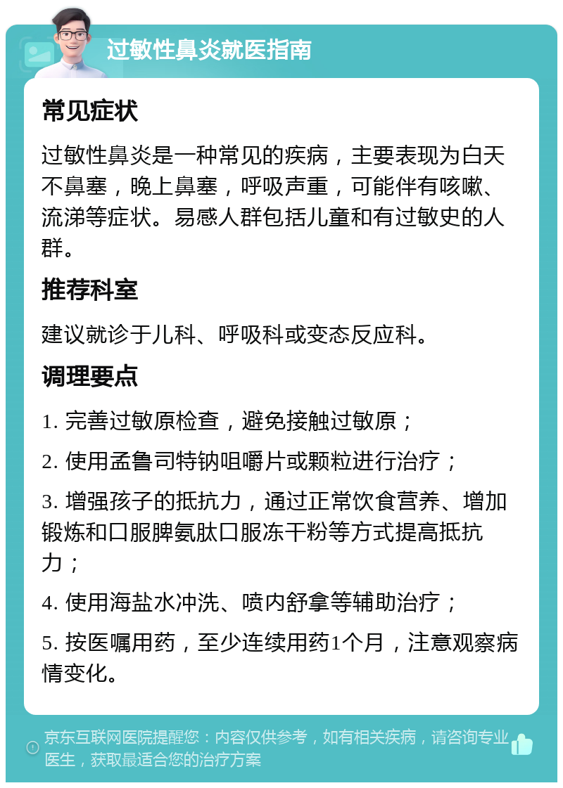 过敏性鼻炎就医指南 常见症状 过敏性鼻炎是一种常见的疾病，主要表现为白天不鼻塞，晚上鼻塞，呼吸声重，可能伴有咳嗽、流涕等症状。易感人群包括儿童和有过敏史的人群。 推荐科室 建议就诊于儿科、呼吸科或变态反应科。 调理要点 1. 完善过敏原检查，避免接触过敏原； 2. 使用孟鲁司特钠咀嚼片或颗粒进行治疗； 3. 增强孩子的抵抗力，通过正常饮食营养、增加锻炼和口服脾氨肽口服冻干粉等方式提高抵抗力； 4. 使用海盐水冲洗、喷内舒拿等辅助治疗； 5. 按医嘱用药，至少连续用药1个月，注意观察病情变化。