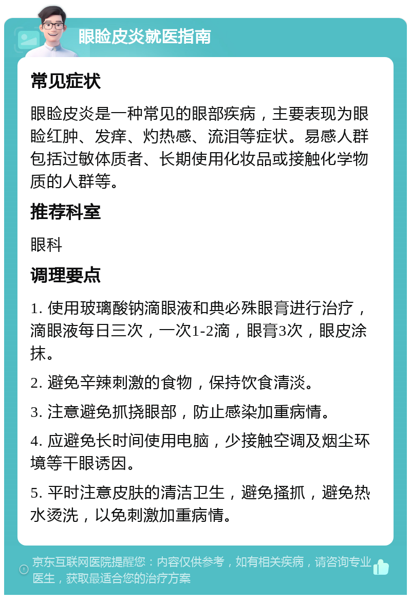 眼睑皮炎就医指南 常见症状 眼睑皮炎是一种常见的眼部疾病，主要表现为眼睑红肿、发痒、灼热感、流泪等症状。易感人群包括过敏体质者、长期使用化妆品或接触化学物质的人群等。 推荐科室 眼科 调理要点 1. 使用玻璃酸钠滴眼液和典必殊眼膏进行治疗，滴眼液每日三次，一次1-2滴，眼膏3次，眼皮涂抹。 2. 避免辛辣刺激的食物，保持饮食清淡。 3. 注意避免抓挠眼部，防止感染加重病情。 4. 应避免长时间使用电脑，少接触空调及烟尘环境等干眼诱因。 5. 平时注意皮肤的清洁卫生，避免搔抓，避免热水烫洗，以免刺激加重病情。