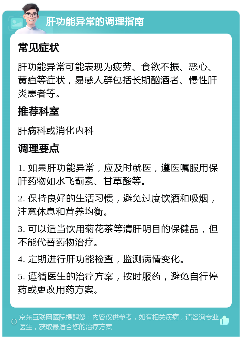 肝功能异常的调理指南 常见症状 肝功能异常可能表现为疲劳、食欲不振、恶心、黄疸等症状，易感人群包括长期酗酒者、慢性肝炎患者等。 推荐科室 肝病科或消化内科 调理要点 1. 如果肝功能异常，应及时就医，遵医嘱服用保肝药物如水飞蓟素、甘草酸等。 2. 保持良好的生活习惯，避免过度饮酒和吸烟，注意休息和营养均衡。 3. 可以适当饮用菊花茶等清肝明目的保健品，但不能代替药物治疗。 4. 定期进行肝功能检查，监测病情变化。 5. 遵循医生的治疗方案，按时服药，避免自行停药或更改用药方案。