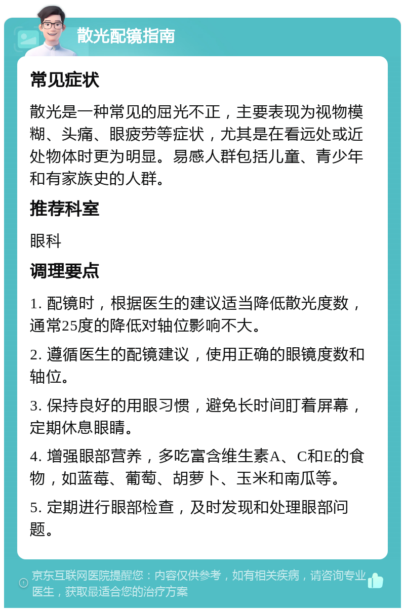 散光配镜指南 常见症状 散光是一种常见的屈光不正，主要表现为视物模糊、头痛、眼疲劳等症状，尤其是在看远处或近处物体时更为明显。易感人群包括儿童、青少年和有家族史的人群。 推荐科室 眼科 调理要点 1. 配镜时，根据医生的建议适当降低散光度数，通常25度的降低对轴位影响不大。 2. 遵循医生的配镜建议，使用正确的眼镜度数和轴位。 3. 保持良好的用眼习惯，避免长时间盯着屏幕，定期休息眼睛。 4. 增强眼部营养，多吃富含维生素A、C和E的食物，如蓝莓、葡萄、胡萝卜、玉米和南瓜等。 5. 定期进行眼部检查，及时发现和处理眼部问题。