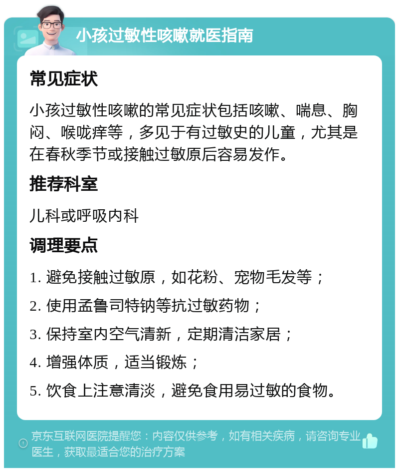 小孩过敏性咳嗽就医指南 常见症状 小孩过敏性咳嗽的常见症状包括咳嗽、喘息、胸闷、喉咙痒等，多见于有过敏史的儿童，尤其是在春秋季节或接触过敏原后容易发作。 推荐科室 儿科或呼吸内科 调理要点 1. 避免接触过敏原，如花粉、宠物毛发等； 2. 使用孟鲁司特钠等抗过敏药物； 3. 保持室内空气清新，定期清洁家居； 4. 增强体质，适当锻炼； 5. 饮食上注意清淡，避免食用易过敏的食物。