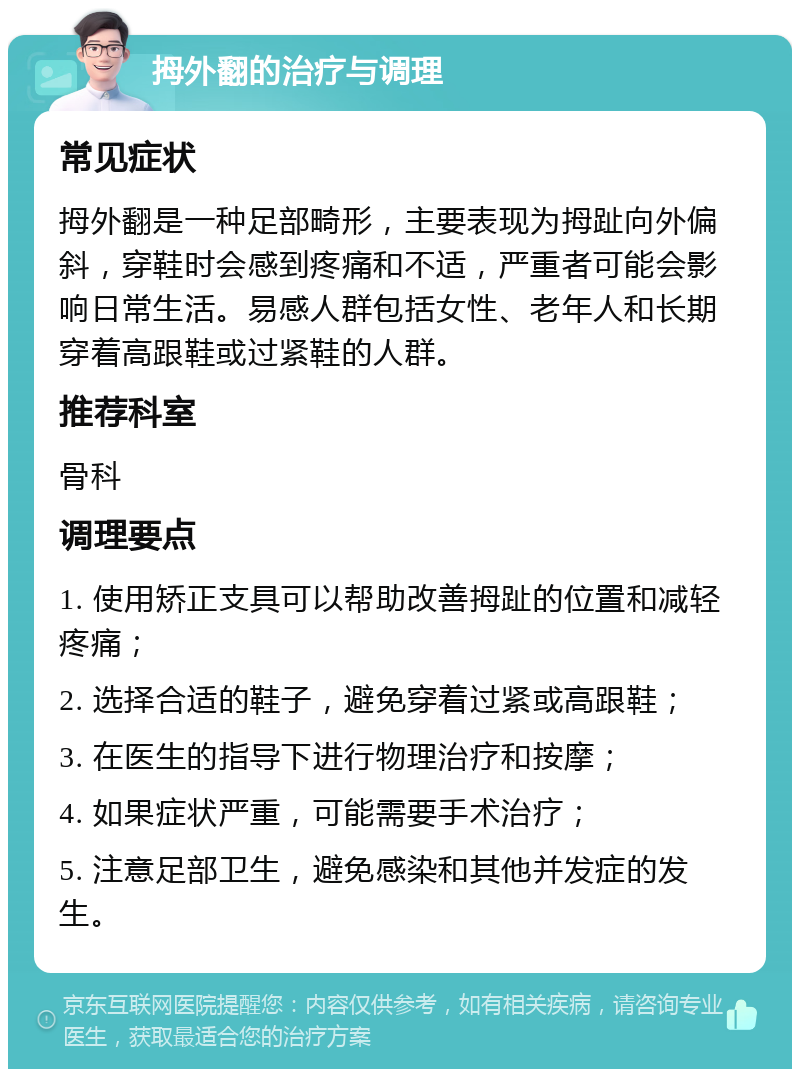 拇外翻的治疗与调理 常见症状 拇外翻是一种足部畸形，主要表现为拇趾向外偏斜，穿鞋时会感到疼痛和不适，严重者可能会影响日常生活。易感人群包括女性、老年人和长期穿着高跟鞋或过紧鞋的人群。 推荐科室 骨科 调理要点 1. 使用矫正支具可以帮助改善拇趾的位置和减轻疼痛； 2. 选择合适的鞋子，避免穿着过紧或高跟鞋； 3. 在医生的指导下进行物理治疗和按摩； 4. 如果症状严重，可能需要手术治疗； 5. 注意足部卫生，避免感染和其他并发症的发生。