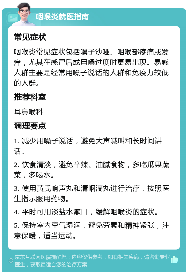 咽喉炎就医指南 常见症状 咽喉炎常见症状包括嗓子沙哑、咽喉部疼痛或发痒，尤其在感冒后或用嗓过度时更易出现。易感人群主要是经常用嗓子说话的人群和免疫力较低的人群。 推荐科室 耳鼻喉科 调理要点 1. 减少用嗓子说话，避免大声喊叫和长时间讲话。 2. 饮食清淡，避免辛辣、油腻食物，多吃瓜果蔬菜，多喝水。 3. 使用黄氏响声丸和清咽滴丸进行治疗，按照医生指示服用药物。 4. 平时可用淡盐水漱口，缓解咽喉炎的症状。 5. 保持室内空气湿润，避免劳累和精神紧张，注意保暖，适当运动。