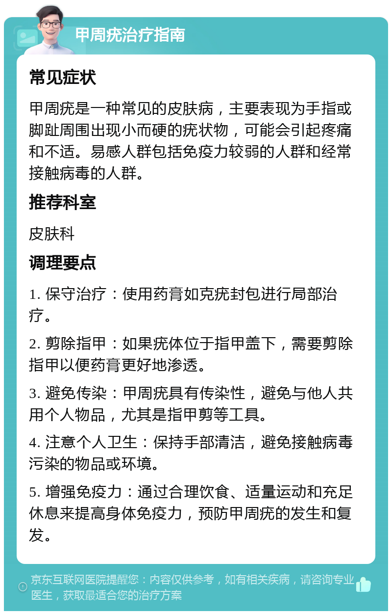 甲周疣治疗指南 常见症状 甲周疣是一种常见的皮肤病，主要表现为手指或脚趾周围出现小而硬的疣状物，可能会引起疼痛和不适。易感人群包括免疫力较弱的人群和经常接触病毒的人群。 推荐科室 皮肤科 调理要点 1. 保守治疗：使用药膏如克疣封包进行局部治疗。 2. 剪除指甲：如果疣体位于指甲盖下，需要剪除指甲以便药膏更好地渗透。 3. 避免传染：甲周疣具有传染性，避免与他人共用个人物品，尤其是指甲剪等工具。 4. 注意个人卫生：保持手部清洁，避免接触病毒污染的物品或环境。 5. 增强免疫力：通过合理饮食、适量运动和充足休息来提高身体免疫力，预防甲周疣的发生和复发。