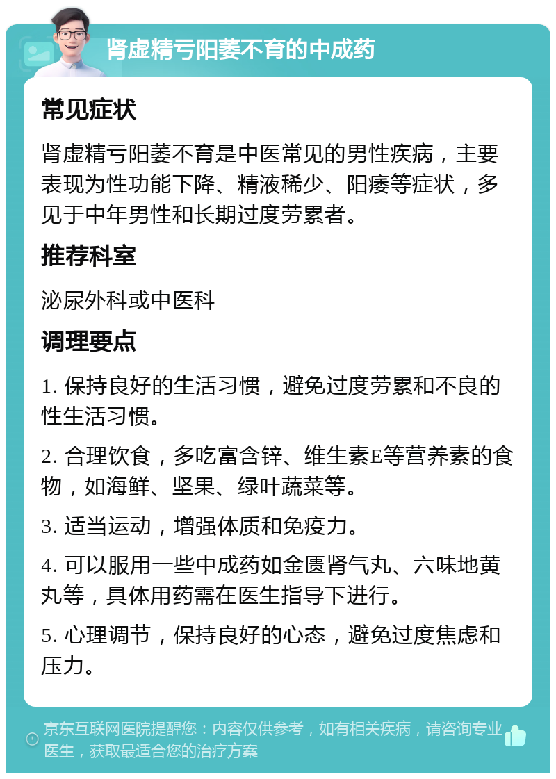 肾虚精亏阳萎不育的中成药 常见症状 肾虚精亏阳萎不育是中医常见的男性疾病，主要表现为性功能下降、精液稀少、阳痿等症状，多见于中年男性和长期过度劳累者。 推荐科室 泌尿外科或中医科 调理要点 1. 保持良好的生活习惯，避免过度劳累和不良的性生活习惯。 2. 合理饮食，多吃富含锌、维生素E等营养素的食物，如海鲜、坚果、绿叶蔬菜等。 3. 适当运动，增强体质和免疫力。 4. 可以服用一些中成药如金匮肾气丸、六味地黄丸等，具体用药需在医生指导下进行。 5. 心理调节，保持良好的心态，避免过度焦虑和压力。