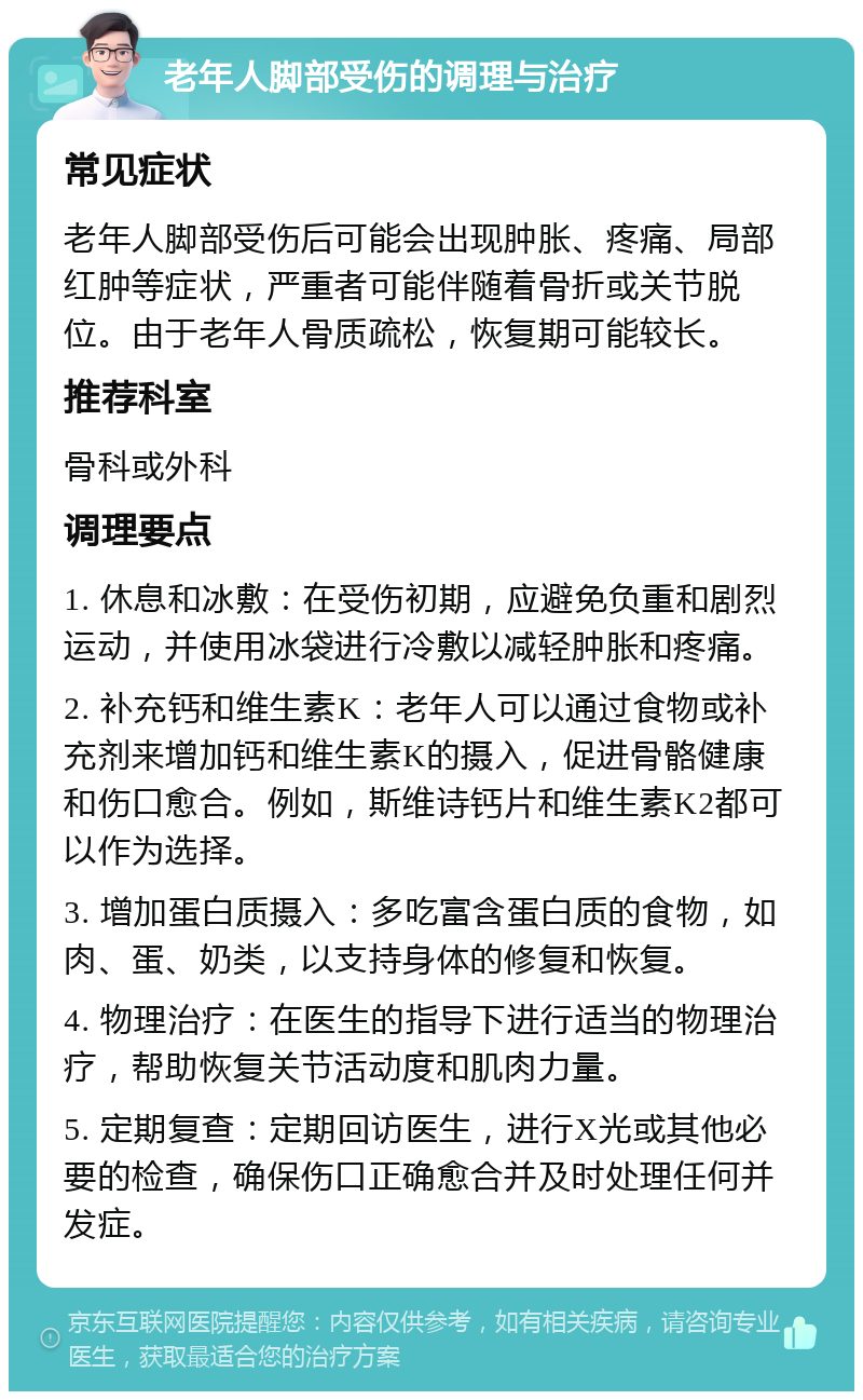 老年人脚部受伤的调理与治疗 常见症状 老年人脚部受伤后可能会出现肿胀、疼痛、局部红肿等症状，严重者可能伴随着骨折或关节脱位。由于老年人骨质疏松，恢复期可能较长。 推荐科室 骨科或外科 调理要点 1. 休息和冰敷：在受伤初期，应避免负重和剧烈运动，并使用冰袋进行冷敷以减轻肿胀和疼痛。 2. 补充钙和维生素K：老年人可以通过食物或补充剂来增加钙和维生素K的摄入，促进骨骼健康和伤口愈合。例如，斯维诗钙片和维生素K2都可以作为选择。 3. 增加蛋白质摄入：多吃富含蛋白质的食物，如肉、蛋、奶类，以支持身体的修复和恢复。 4. 物理治疗：在医生的指导下进行适当的物理治疗，帮助恢复关节活动度和肌肉力量。 5. 定期复查：定期回访医生，进行X光或其他必要的检查，确保伤口正确愈合并及时处理任何并发症。