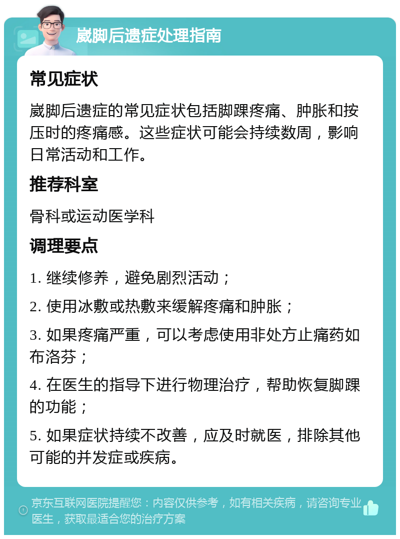 崴脚后遗症处理指南 常见症状 崴脚后遗症的常见症状包括脚踝疼痛、肿胀和按压时的疼痛感。这些症状可能会持续数周，影响日常活动和工作。 推荐科室 骨科或运动医学科 调理要点 1. 继续修养，避免剧烈活动； 2. 使用冰敷或热敷来缓解疼痛和肿胀； 3. 如果疼痛严重，可以考虑使用非处方止痛药如布洛芬； 4. 在医生的指导下进行物理治疗，帮助恢复脚踝的功能； 5. 如果症状持续不改善，应及时就医，排除其他可能的并发症或疾病。