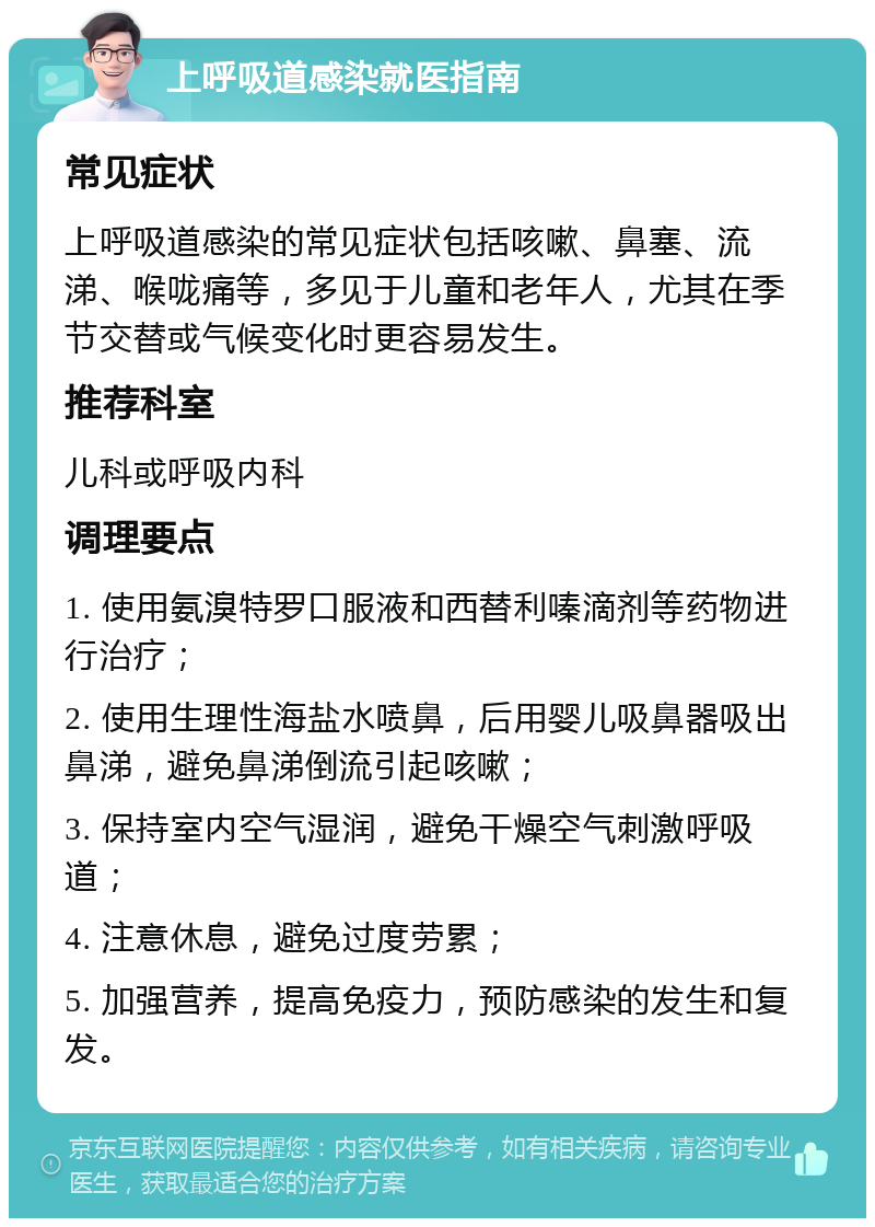 上呼吸道感染就医指南 常见症状 上呼吸道感染的常见症状包括咳嗽、鼻塞、流涕、喉咙痛等，多见于儿童和老年人，尤其在季节交替或气候变化时更容易发生。 推荐科室 儿科或呼吸内科 调理要点 1. 使用氨溴特罗口服液和西替利嗪滴剂等药物进行治疗； 2. 使用生理性海盐水喷鼻，后用婴儿吸鼻器吸出鼻涕，避免鼻涕倒流引起咳嗽； 3. 保持室内空气湿润，避免干燥空气刺激呼吸道； 4. 注意休息，避免过度劳累； 5. 加强营养，提高免疫力，预防感染的发生和复发。