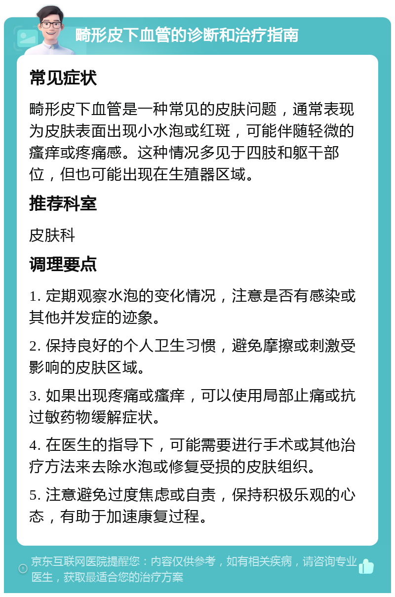 畸形皮下血管的诊断和治疗指南 常见症状 畸形皮下血管是一种常见的皮肤问题，通常表现为皮肤表面出现小水泡或红斑，可能伴随轻微的瘙痒或疼痛感。这种情况多见于四肢和躯干部位，但也可能出现在生殖器区域。 推荐科室 皮肤科 调理要点 1. 定期观察水泡的变化情况，注意是否有感染或其他并发症的迹象。 2. 保持良好的个人卫生习惯，避免摩擦或刺激受影响的皮肤区域。 3. 如果出现疼痛或瘙痒，可以使用局部止痛或抗过敏药物缓解症状。 4. 在医生的指导下，可能需要进行手术或其他治疗方法来去除水泡或修复受损的皮肤组织。 5. 注意避免过度焦虑或自责，保持积极乐观的心态，有助于加速康复过程。