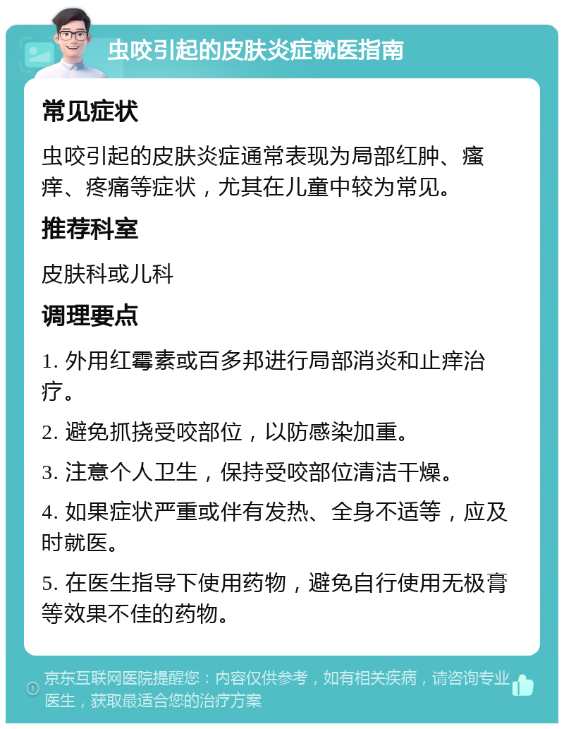 虫咬引起的皮肤炎症就医指南 常见症状 虫咬引起的皮肤炎症通常表现为局部红肿、瘙痒、疼痛等症状，尤其在儿童中较为常见。 推荐科室 皮肤科或儿科 调理要点 1. 外用红霉素或百多邦进行局部消炎和止痒治疗。 2. 避免抓挠受咬部位，以防感染加重。 3. 注意个人卫生，保持受咬部位清洁干燥。 4. 如果症状严重或伴有发热、全身不适等，应及时就医。 5. 在医生指导下使用药物，避免自行使用无极膏等效果不佳的药物。