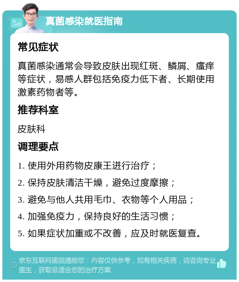 真菌感染就医指南 常见症状 真菌感染通常会导致皮肤出现红斑、鳞屑、瘙痒等症状，易感人群包括免疫力低下者、长期使用激素药物者等。 推荐科室 皮肤科 调理要点 1. 使用外用药物皮康王进行治疗； 2. 保持皮肤清洁干燥，避免过度摩擦； 3. 避免与他人共用毛巾、衣物等个人用品； 4. 加强免疫力，保持良好的生活习惯； 5. 如果症状加重或不改善，应及时就医复查。