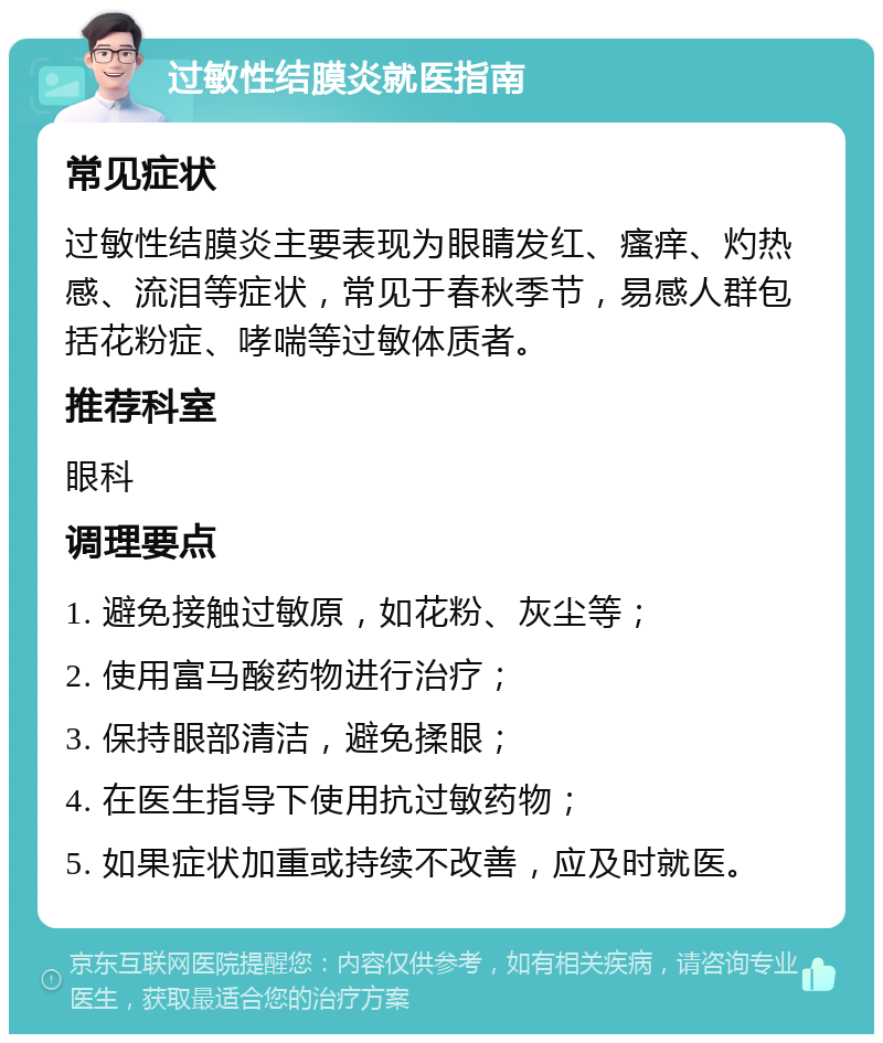 过敏性结膜炎就医指南 常见症状 过敏性结膜炎主要表现为眼睛发红、瘙痒、灼热感、流泪等症状，常见于春秋季节，易感人群包括花粉症、哮喘等过敏体质者。 推荐科室 眼科 调理要点 1. 避免接触过敏原，如花粉、灰尘等； 2. 使用富马酸药物进行治疗； 3. 保持眼部清洁，避免揉眼； 4. 在医生指导下使用抗过敏药物； 5. 如果症状加重或持续不改善，应及时就医。