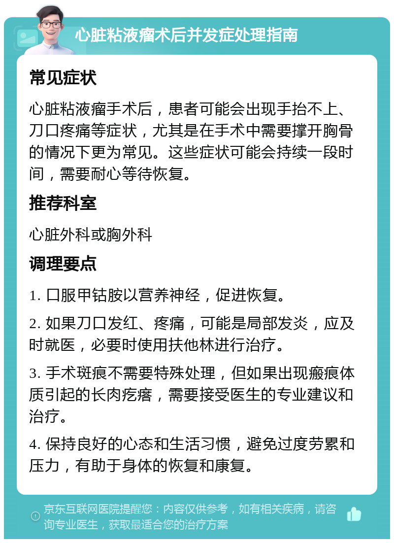 心脏粘液瘤术后并发症处理指南 常见症状 心脏粘液瘤手术后，患者可能会出现手抬不上、刀口疼痛等症状，尤其是在手术中需要撑开胸骨的情况下更为常见。这些症状可能会持续一段时间，需要耐心等待恢复。 推荐科室 心脏外科或胸外科 调理要点 1. 口服甲钴胺以营养神经，促进恢复。 2. 如果刀口发红、疼痛，可能是局部发炎，应及时就医，必要时使用扶他林进行治疗。 3. 手术斑痕不需要特殊处理，但如果出现瘢痕体质引起的长肉疙瘩，需要接受医生的专业建议和治疗。 4. 保持良好的心态和生活习惯，避免过度劳累和压力，有助于身体的恢复和康复。