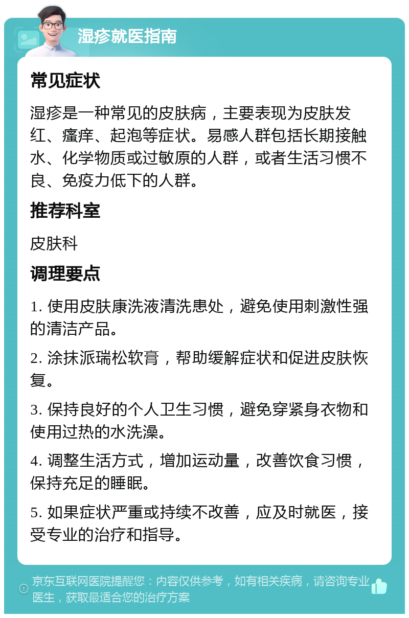 湿疹就医指南 常见症状 湿疹是一种常见的皮肤病，主要表现为皮肤发红、瘙痒、起泡等症状。易感人群包括长期接触水、化学物质或过敏原的人群，或者生活习惯不良、免疫力低下的人群。 推荐科室 皮肤科 调理要点 1. 使用皮肤康洗液清洗患处，避免使用刺激性强的清洁产品。 2. 涂抹派瑞松软膏，帮助缓解症状和促进皮肤恢复。 3. 保持良好的个人卫生习惯，避免穿紧身衣物和使用过热的水洗澡。 4. 调整生活方式，增加运动量，改善饮食习惯，保持充足的睡眠。 5. 如果症状严重或持续不改善，应及时就医，接受专业的治疗和指导。