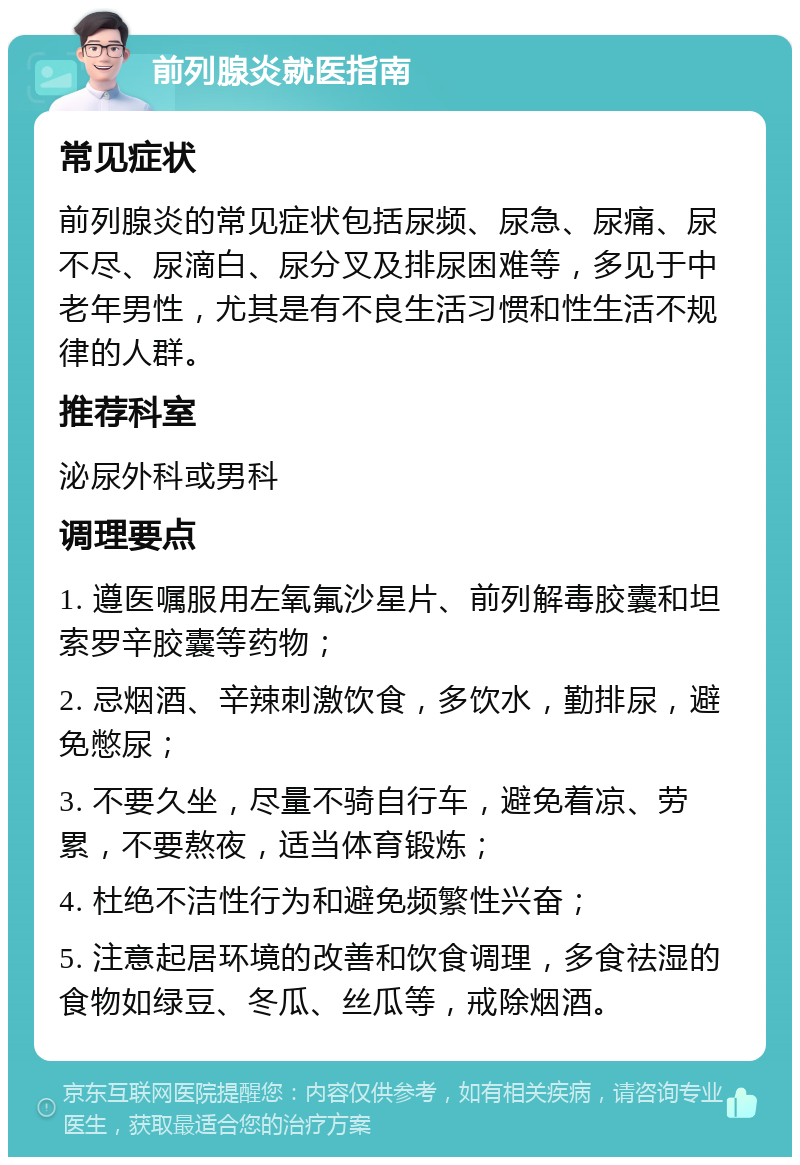 前列腺炎就医指南 常见症状 前列腺炎的常见症状包括尿频、尿急、尿痛、尿不尽、尿滴白、尿分叉及排尿困难等，多见于中老年男性，尤其是有不良生活习惯和性生活不规律的人群。 推荐科室 泌尿外科或男科 调理要点 1. 遵医嘱服用左氧氟沙星片、前列解毒胶囊和坦索罗辛胶囊等药物； 2. 忌烟酒、辛辣刺激饮食，多饮水，勤排尿，避免憋尿； 3. 不要久坐，尽量不骑自行车，避免着凉、劳累，不要熬夜，适当体育锻炼； 4. 杜绝不洁性行为和避免频繁性兴奋； 5. 注意起居环境的改善和饮食调理，多食祛湿的食物如绿豆、冬瓜、丝瓜等，戒除烟酒。