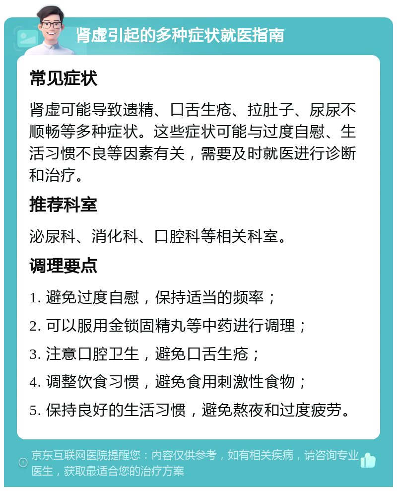 肾虚引起的多种症状就医指南 常见症状 肾虚可能导致遗精、口舌生疮、拉肚子、尿尿不顺畅等多种症状。这些症状可能与过度自慰、生活习惯不良等因素有关，需要及时就医进行诊断和治疗。 推荐科室 泌尿科、消化科、口腔科等相关科室。 调理要点 1. 避免过度自慰，保持适当的频率； 2. 可以服用金锁固精丸等中药进行调理； 3. 注意口腔卫生，避免口舌生疮； 4. 调整饮食习惯，避免食用刺激性食物； 5. 保持良好的生活习惯，避免熬夜和过度疲劳。