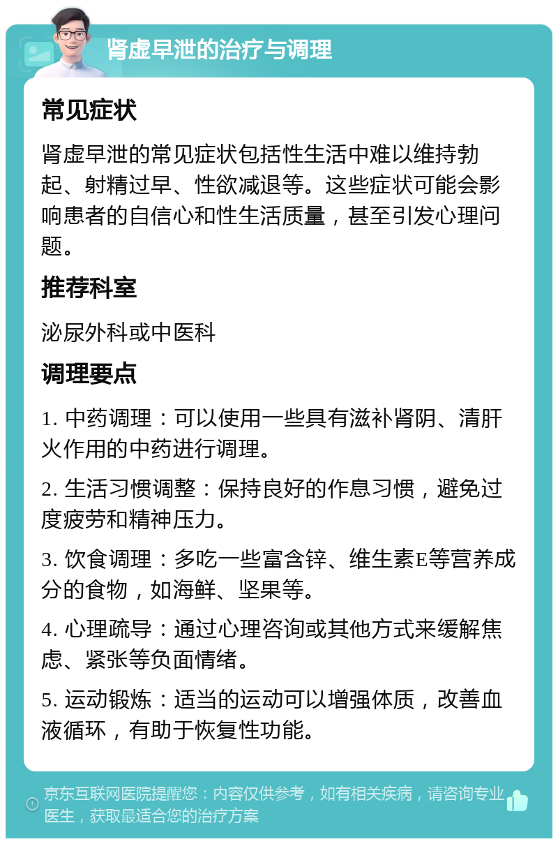 肾虚早泄的治疗与调理 常见症状 肾虚早泄的常见症状包括性生活中难以维持勃起、射精过早、性欲减退等。这些症状可能会影响患者的自信心和性生活质量，甚至引发心理问题。 推荐科室 泌尿外科或中医科 调理要点 1. 中药调理：可以使用一些具有滋补肾阴、清肝火作用的中药进行调理。 2. 生活习惯调整：保持良好的作息习惯，避免过度疲劳和精神压力。 3. 饮食调理：多吃一些富含锌、维生素E等营养成分的食物，如海鲜、坚果等。 4. 心理疏导：通过心理咨询或其他方式来缓解焦虑、紧张等负面情绪。 5. 运动锻炼：适当的运动可以增强体质，改善血液循环，有助于恢复性功能。