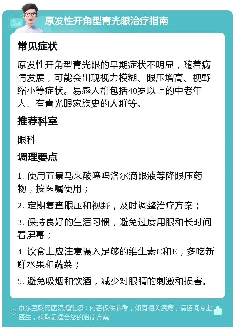 原发性开角型青光眼治疗指南 常见症状 原发性开角型青光眼的早期症状不明显，随着病情发展，可能会出现视力模糊、眼压增高、视野缩小等症状。易感人群包括40岁以上的中老年人、有青光眼家族史的人群等。 推荐科室 眼科 调理要点 1. 使用五景马来酸噻吗洛尔滴眼液等降眼压药物，按医嘱使用； 2. 定期复查眼压和视野，及时调整治疗方案； 3. 保持良好的生活习惯，避免过度用眼和长时间看屏幕； 4. 饮食上应注意摄入足够的维生素C和E，多吃新鲜水果和蔬菜； 5. 避免吸烟和饮酒，减少对眼睛的刺激和损害。