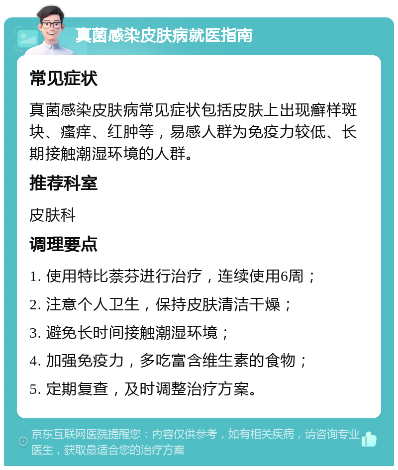 真菌感染皮肤病就医指南 常见症状 真菌感染皮肤病常见症状包括皮肤上出现癣样斑块、瘙痒、红肿等，易感人群为免疫力较低、长期接触潮湿环境的人群。 推荐科室 皮肤科 调理要点 1. 使用特比萘芬进行治疗，连续使用6周； 2. 注意个人卫生，保持皮肤清洁干燥； 3. 避免长时间接触潮湿环境； 4. 加强免疫力，多吃富含维生素的食物； 5. 定期复查，及时调整治疗方案。